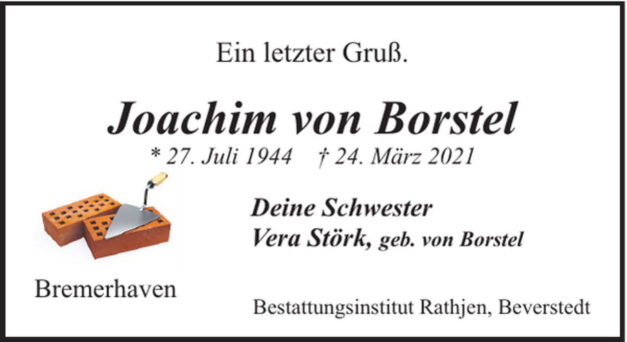 <p>Ein letzter Gruß.</p><p>Joachim von Borstel<br />* 27. Juli 1944</p><p>† 24. März 2021</p><p>Deine Schwester<br />Vera Störk, geb. von Borstel<br />Bremerhaven</p><p>Bestattungsinstitut Rathjen, Beverstedt</p>