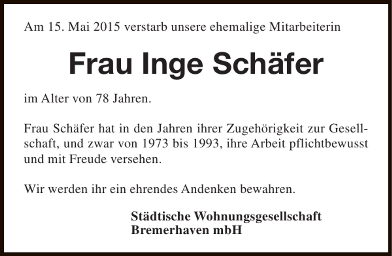 <p>Am 15. Mai 2015 verstarb unsere ehemalige Mitarbeiterin</p><p>Frau Inge Schäfer<br />im Alter von 78 Jahren.<br />Frau Schäfer hat in den Jahren ihrer Zugehörigkeit zur Gesellschaft, und zwar von 1973 bis 1993, ihre Arbeit pflichtbewusst<br />und mit Freude versehen.<br />Wir werden ihr ein ehrendes Andenken bewahren.<br />Städtische Wohnungsgesellschaft<br />Bremerhaven mbH</p>