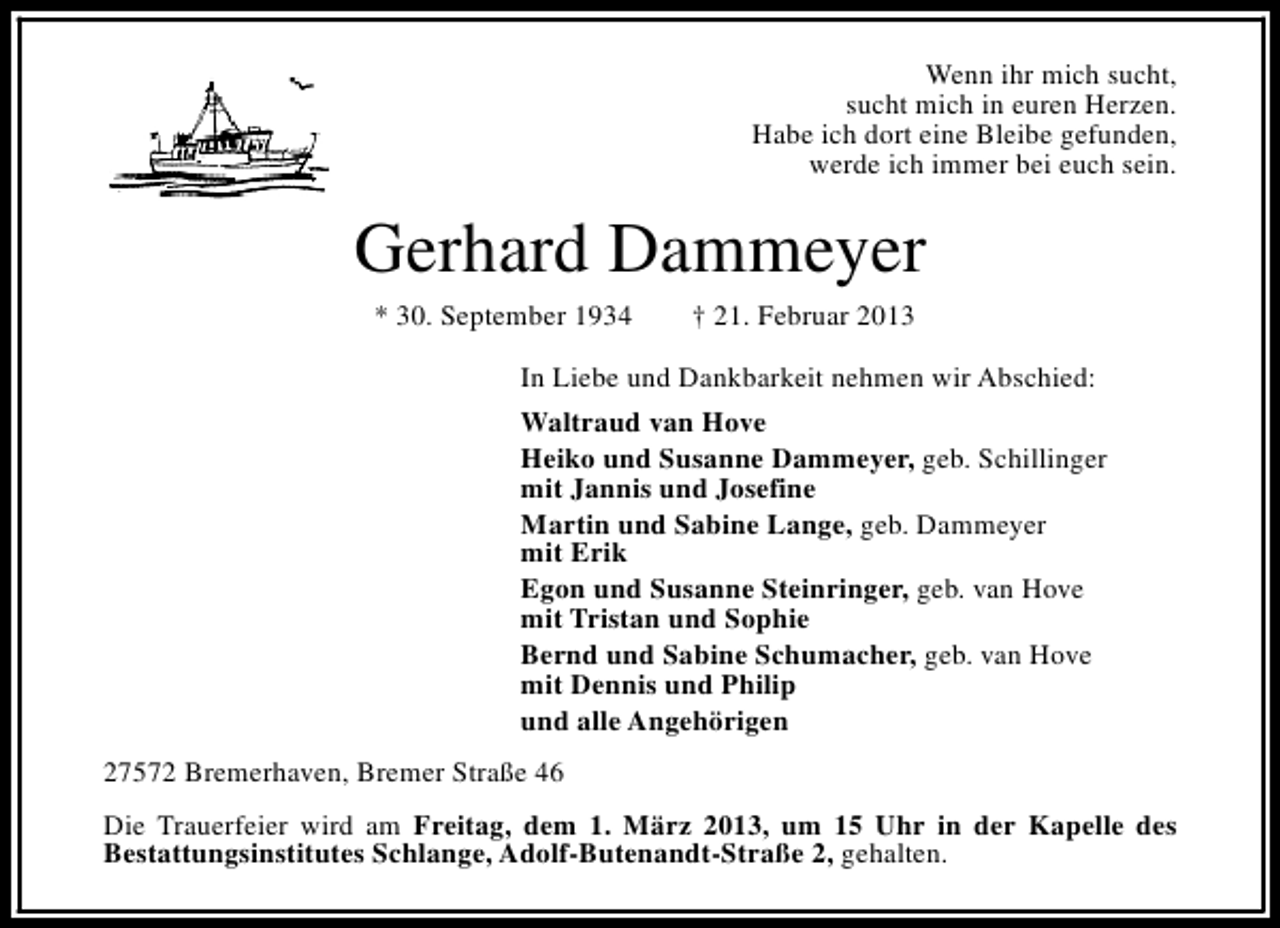 <p>Wenn ihr mich sucht,<br />sucht mich in euren Herzen.<br />Habe ich dort eine Bleibe gefunden,<br />werde ich immer bei euch sein.</p><p>Gerhard Dammeyer<br />* 30. September 1934</p><p>† 21. Februar 2013</p><p>In Liebe und Dankbarkeit nehmen wir Abschied:<br />Waltraud van Hove<br />Heiko und Susanne Dammeyer, geb. Schillinger<br />mit Jannis und Josefine<br />Martin und Sabine Lange, geb. Dammeyer<br />mit Erik<br />Egon und Susanne Steinringer, geb. van Hove<br />mit Tristan und Sophie<br />Bernd und Sabine Schumacher, geb. van Hove<br />mit Dennis und Philip<br />und alle Angehörigen<br />27572 Bremerhaven, Bremer Straße 46<br />Die Trauerfeier wird am Freitag, dem 1. März 2013, um 15 Uhr in der Kapelle des<br />Bestattungsinstitutes Schlange, Adolf-Butenandt-Straße 2, gehalten.</p>