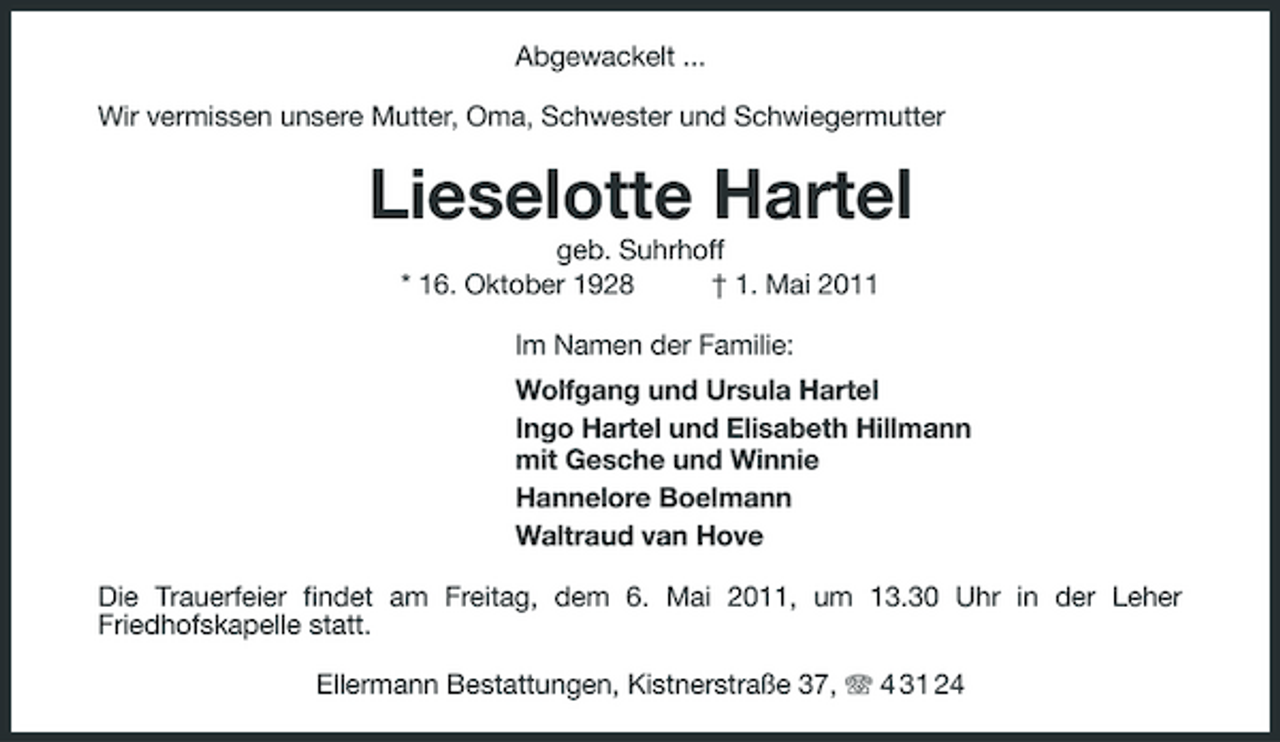 <p>Abgewackelt ... Wir vermissen unsere Mutter, Oma, Schwester und Schwiegermutter</p><p>Lieselotte Hartel<br />geb. Suhrhoff * 16. Oktober 1928 † 1. Mai 2011 Im Namen der Familie: Wolfgang und Ursula Hartel Ingo Hartel und Elisabeth Hillmann mit Gesche und Winnie Hannelore Boelmann Waltraud van Hove Die Trauerfeier findet am Freitag, dem 6. Mai 2011, um 13.30 Uhr in der Leher Friedhofskapelle statt. Ellermann Bestattungen, Kistnerstraße 37, 4 31 24</p>