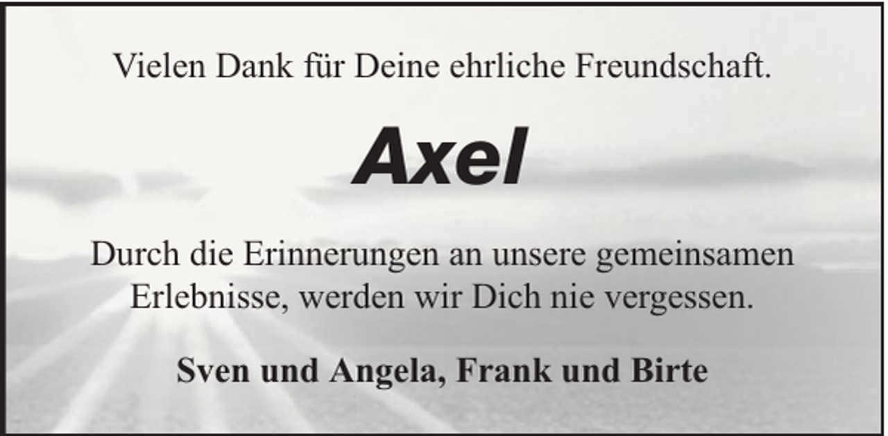 <p>Vielen Dank für Deine ehrliche Freundschaft.</p><p>Axel<br />Durch die Erinnerungen an unsere gemeinsamen<br />Erlebnisse, werden wir Dich nie vergessen.<br />Sven und Angela, Frank und Birte</p>