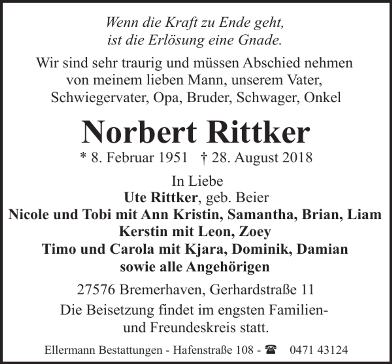 <p>Wenn die Kraft zu Ende geht,<br />ist die Erlösung eine Gnade.<br />Wir sind sehr traurig und müssen Abschied nehmen<br />von meinem lieben Mann, unserem Vater,<br />Schwiegervater, Opa, Bruder, Schwager, Onkel</p><p>Norbert Rittker</p><p>* 8. Februar 1951 † 28. August 2018<br />In Liebe<br />Ute Rittker, geb. Beier<br />Nicole und Tobi mit Ann Kristin, Samantha, Brian, Liam<br />Kerstin mit Leon, Zoey<br />Timo und Carola mit Kjara, Dominik, Damian<br />sowie alle Angehörigen<br />27576 Bremerhaven, Gerhardstraße 11<br />Die Beisetzung findet im engsten Familienund Freundeskreis statt.<br />Ellermann Bestattungen - Hafenstraße 108 - (</p><p>0471 43124</p>