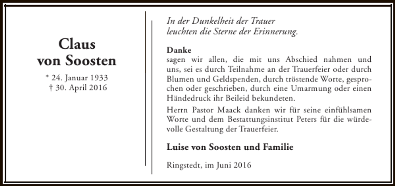 <p>Claus<br />von Soosten<br />* 24. Januar 1933<br />† 30. April 2016</p><p>In der Dunkelheit der Trauer<br />leuchten die Sterne der Erinnerung.<br />Danke<br />sagen wir allen, die mit uns Abschied nahmen und<br />uns, sei es durch Teilnahme an der Trauerfeier oder durch<br />Blumen und Geldspenden, durch tröstende Worte, gesprochen oder geschrieben, durch eine Umarmung oder einen<br />Händedruck ihr Beileid bekundeten.<br />Herrn Pastor Maack danken wir für seine einfühlsamen<br />Worte und dem Bestattungsinstitut Peters für die würdevolle Gestaltung der Trauerfeier.</p><p>Luise von Soosten und Familie<br />Ringstedt, im Juni 2016</p>