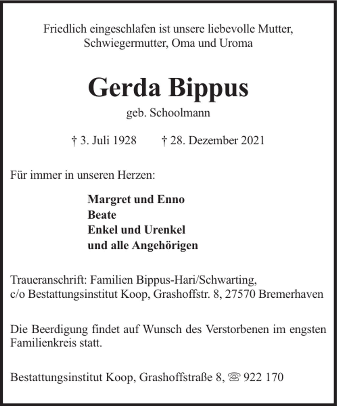 <p>Friedlich eingeschlafen ist unsere liebevolle Mutter,<br />Schwiegermutter, Oma und Uroma</p><p>Gerda Bippus<br />geb. Schoolmann</p><p>† 3. Juli 1928</p><p>† 28. Dezember 2021</p><p>Für immer in unseren Herzen:<br />Margret und Enno<br />Beate<br />Enkel und Urenkel<br />und alle Angehörigen<br />Traueranschrift: Familien Bippus-Hari/Schwarting,<br />c/o Bestattungsinstitut Koop, Grashoffstr. 8, 27570 Bremerhaven<br />Die Beerdigung findet auf Wunsch des Verstorbenen im engsten<br />Familienkreis statt.<br />Bestattungsinstitut Koop, Grashoffstraße 8,</p><p>922 170</p>
