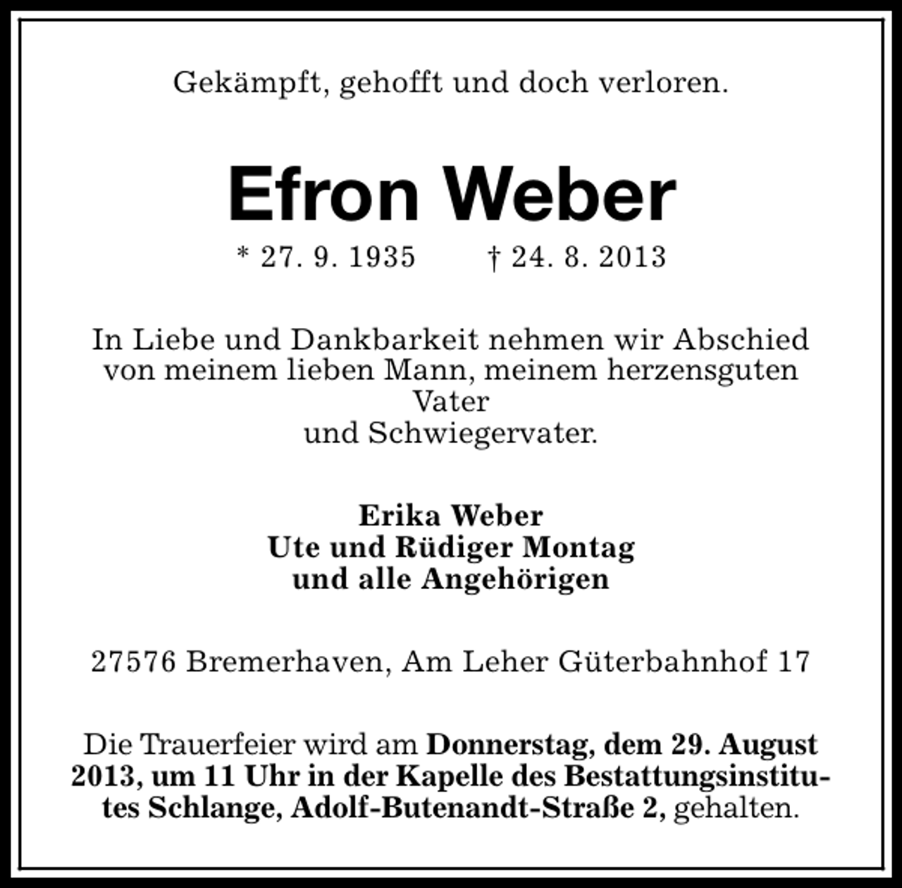 <p>Gekämpft, gehofft und doch verloren.</p><p>Efron Weber<br />* 27. 9. 1935</p><p>† 24. 8. 2013</p><p>In Liebe und Dankbarkeit nehmen wir Abschied<br />von meinem lieben Mann, meinem herzensguten<br />Vater<br />und Schwiegervater.<br />Erika Weber<br />Ute und Rüdiger Montag<br />und alle Angehörigen<br />27576 Bremerhaven, Am Leher Güterbahnhof 17<br />Die Trauerfeier wird am Donnerstag, dem 29. August<br />2013, um 11 Uhr in der Kapelle des Bestattungsinstitutes Schlange, Adolf-Butenandt-Straße 2, gehalten.</p>