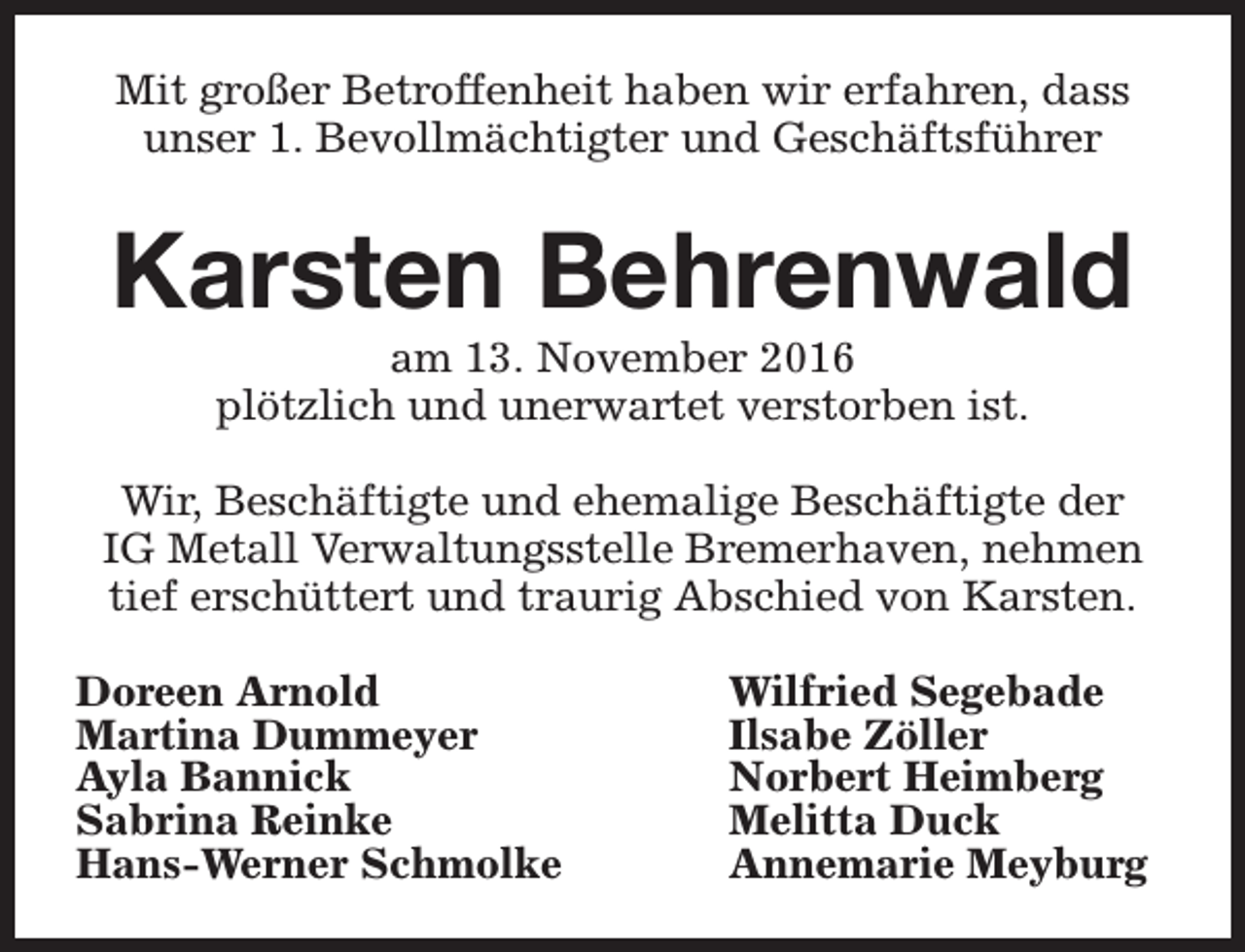 <p>Mit großer Betroffenheit haben wir erfahren, dass<br />unser 1. Bevollmächtigter und Geschäftsführer</p><p>Karsten Behrenwald<br />am 13. November 2016<br />plötzlich und unerwartet verstorben ist.</p><p>Wir, Beschäftigte und ehemalige Beschäftigte der<br />IG Metall Verwaltungsstelle Bremerhaven, nehmen<br />tief erschüttert und traurig Abschied von Karsten.<br />Doreen Arnold<br />Martina Dummeyer<br />Ayla Bannick<br />Sabrina Reinke<br />Hans-Werner Schmolke</p><p>Wilfried Segebade<br />Ilsabe Zöller<br />Norbert Heimberg<br />Melitta Duck<br />Annemarie Meyburg</p>