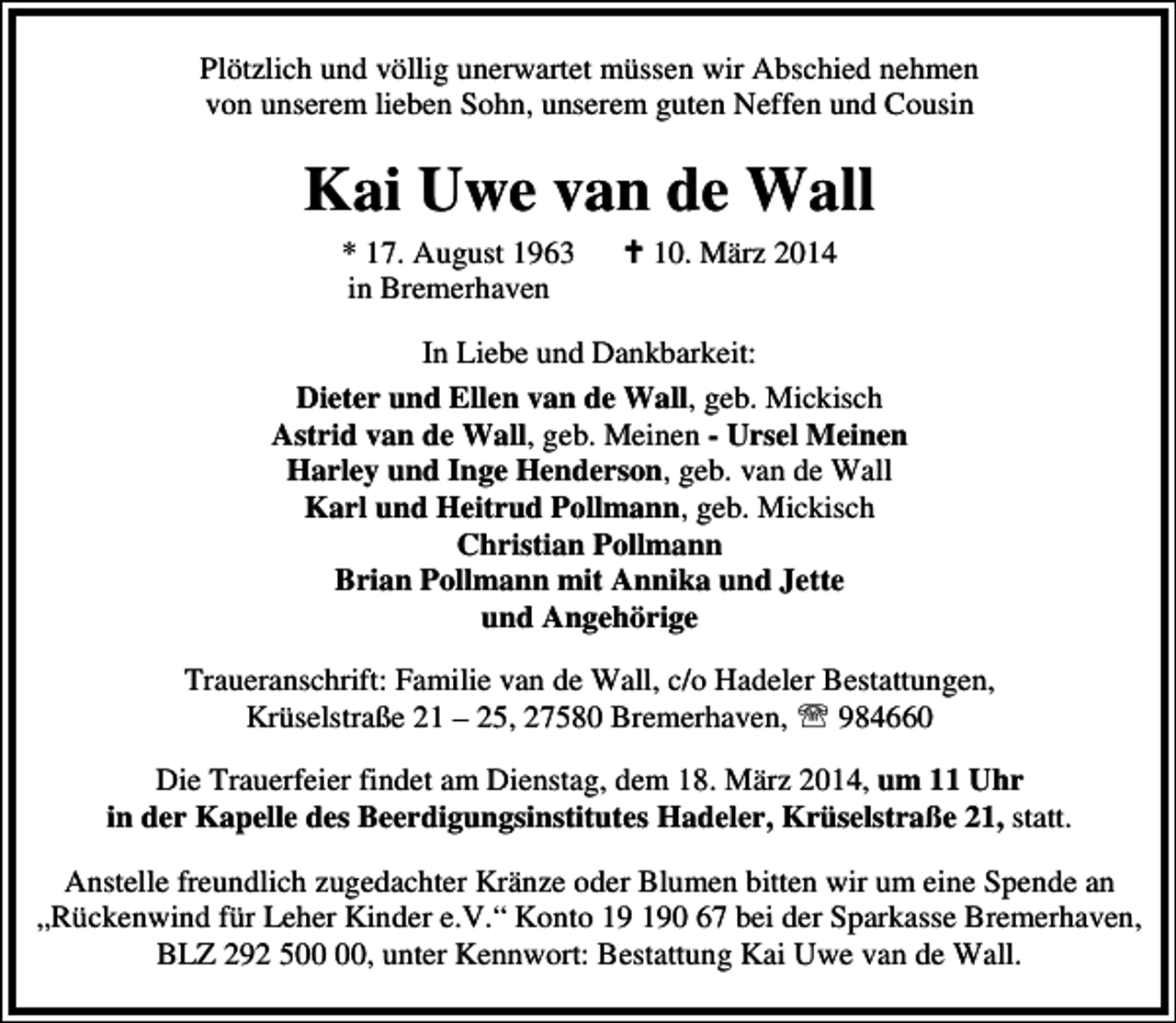 <p>Plötzlich und völlig unerwartet müssen wir Abschied nehmen<br />von unserem lieben Sohn, unserem guten Neffen und Cousin</p>
<p>Kai Uwe van de Wall<br />* 17. August 1963<br />in Bremerhaven</p>
<p> 10. März 2014</p>
<p>In Liebe und Dankbarkeit:<br />Dieter und Ellen van de Wall, geb. Mickisch<br />Astrid van de Wall, geb. Meinen - Ursel Meinen<br />Harley und Inge Henderson, geb. van de Wall<br />Karl und Heitrud Pollmann, geb. Mickisch<br />Christian Pollmann<br />Brian Pollmann mit Annika und Jette<br />und Angehörige<br />Traueranschrift: Familie van de Wall, c/o Hadeler Bestattungen,<br />Krüselstraße 21 – 25, 27580 Bremerhaven, ℡ 984660<br />Die Trauerfeier findet am Dienstag, dem 18. März 2014, um 11 Uhr<br />in der Kapelle des Beerdigungsinstitutes Hadeler, Krüselstraße 21, statt.<br />Anstelle freundlich zugedachter Kränze oder Blumen bitten wir um eine Spende an<br />„Rückenwind für Leher Kinder e.V.“ Konto 0 67 bei der Sparkasse Bremerhaven,<br />BLZ 292 5, unter Kennwort: Bestattung Kai Uwe van de Wall.</p>