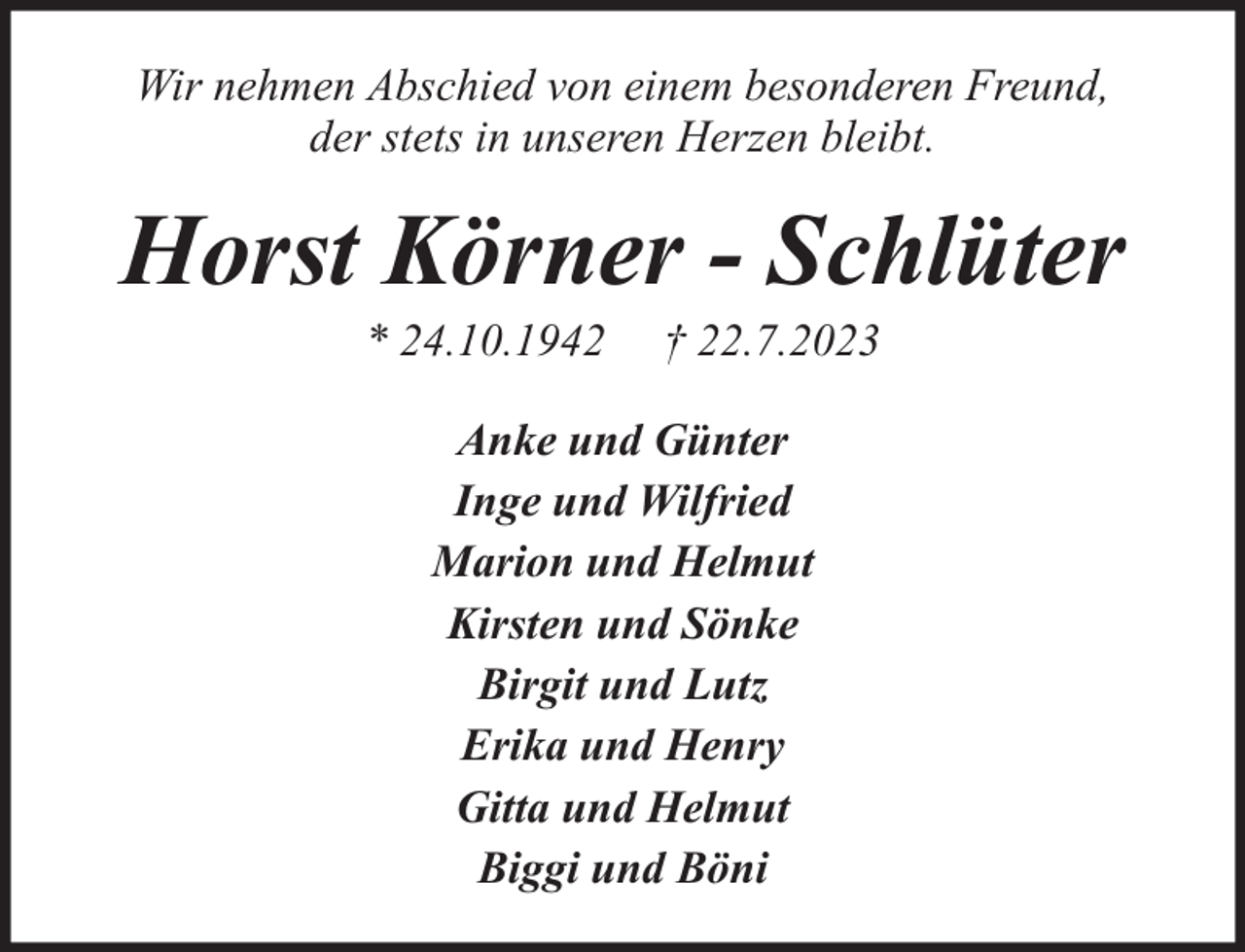 <p>Wir nehmen Abschied von einem besonderen Freund,<br />der stets in unseren Herzen bleibt.</p><p>Horst Körner - Schlüter<br />* 24.10.1942</p><p>† 22.7.2023</p><p>Anke und Günter<br />Inge und Wilfried<br />Marion und Helmut<br />Kirsten und Sönke<br />Birgit und Lutz<br />Erika und Henry<br />Gitta und Helmut<br />Biggi und Böni</p>