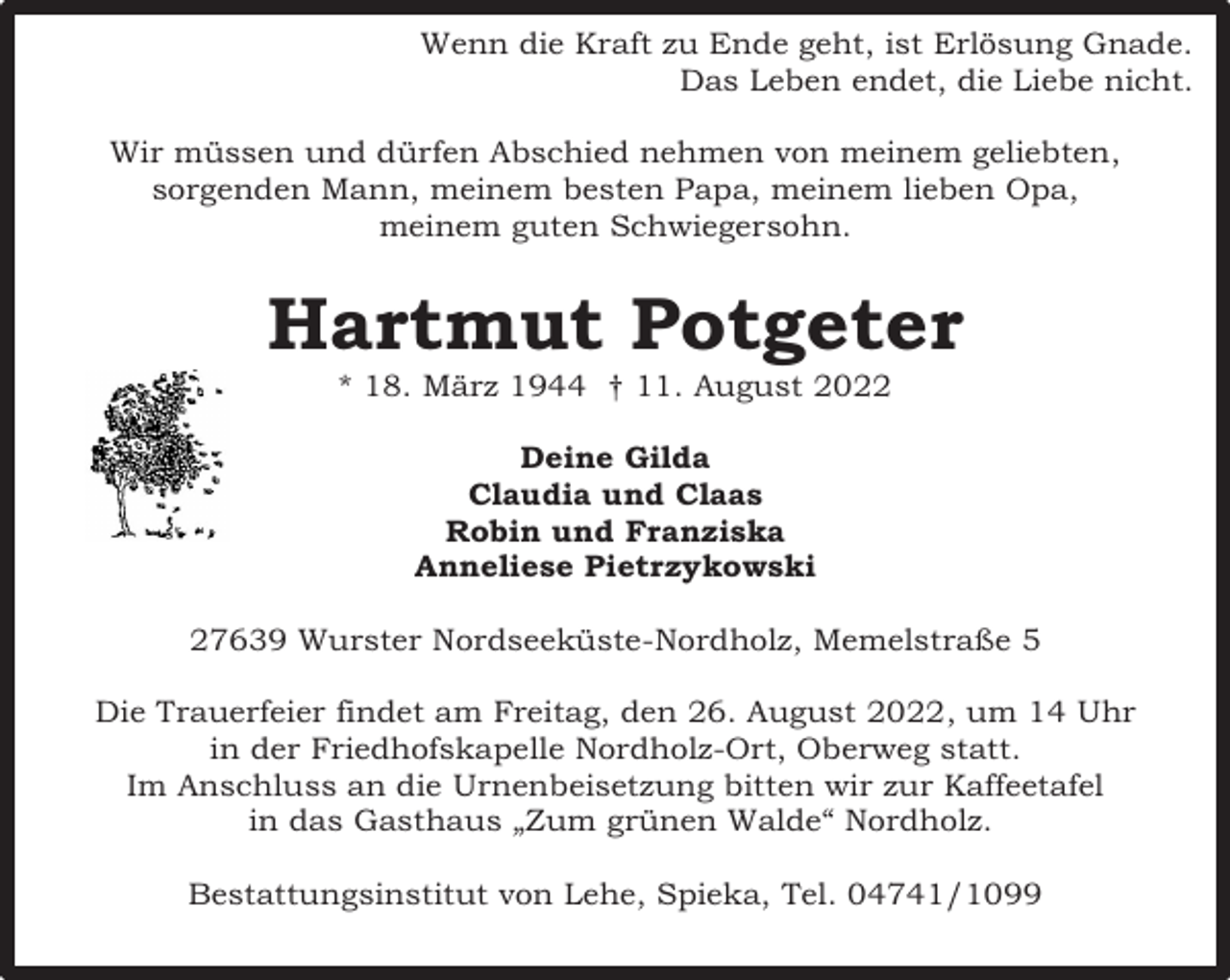 <p>Wenn die Kraft zu Ende geht, ist Erlösung Gnade.<br />Das Leben endet, die Liebe nicht.<br />Wir müssen und dürfen Abschied nehmen von meinem geliebten,<br />sorgenden Mann, meinem besten Papa, meinem lieben Opa,<br />meinem guten Schwiegersohn.</p><p>Hartmut Potgeter<br />* 18. März 1944 † 11. August 2022<br />Deine Gilda<br />Claudia und Claas<br />Robin und Franziska<br />Anneliese Pietrzykowski<br />27639 Wurster Nordseeküste-Nordholz, Memelstraße 5<br />Die Trauerfeier findet am Freitag, den 26. August 2022, um 14 Uhr<br />in der Friedhofskapelle Nordholz-Ort, Oberweg statt.<br />Im Anschluss an die Urnenbeisetzung bitten wir zur Kaffeetafel<br />in das Gasthaus „Zum grünen Walde“ Nordholz.<br />Bestattungsinstitut von Lehe, Spieka, Tel. 04741/1099</p>