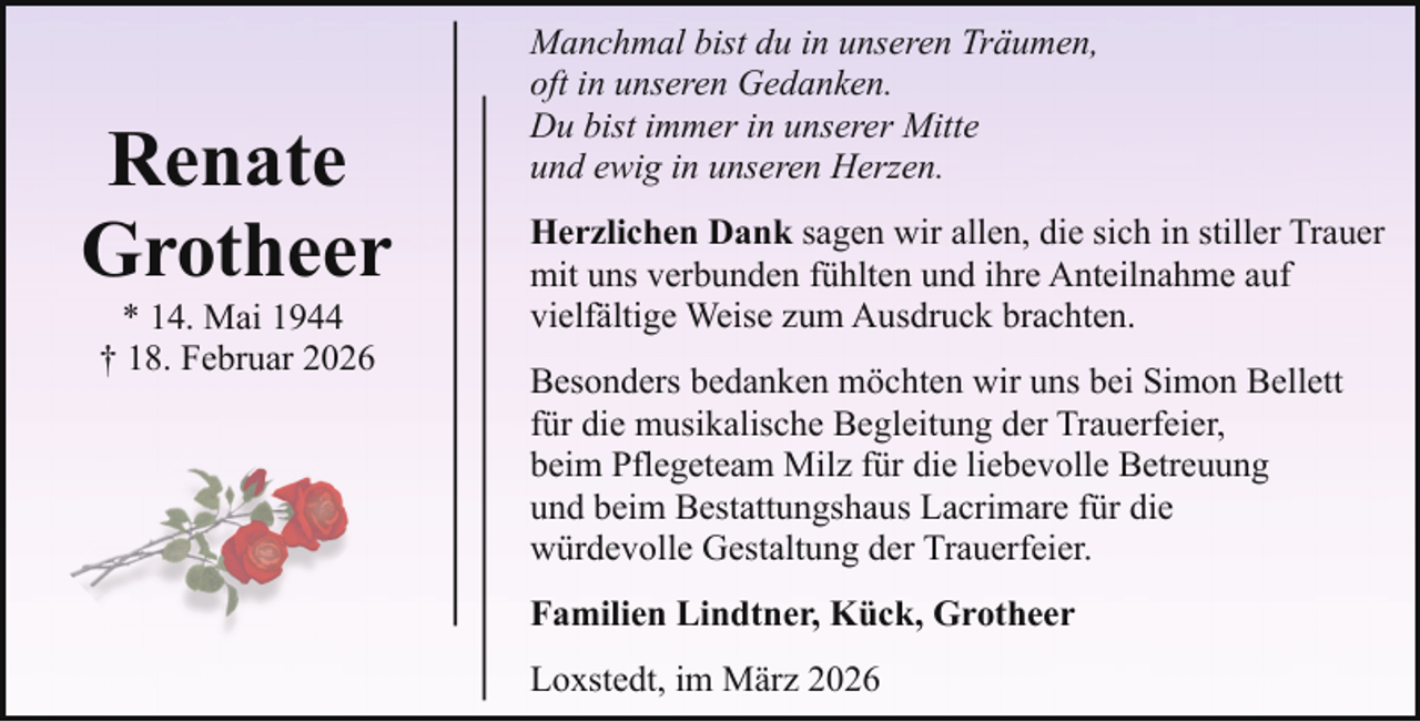 <p>Renate<br />Grotheer<br />* 14. Mai 1944<br />† 18. Februar 2026</p><p>Manchmal bist du in unseren Träumen,<br />oft in unseren Gedanken.<br />Du bist immer in unserer Mitte<br />und ewig in unseren Herzen.<br />Herzlichen Dank sagen wir allen, die sich in stiller Trauer<br />mit uns verbunden fühlten und ihre Anteilnahme auf<br />vielfältige Weise zum Ausdruck brachten.<br />Besonders bedanken möchten wir uns bei Simon Bellett<br />für die musikalische Begleitung der Trauerfeier,<br />beim Pflegeteam Milz für die liebevolle Betreuung<br />und beim Bestattungshaus Lacrimare für die<br />würdevolle Gestaltung der Trauerfeier.<br />Familien Lindtner, Kück, Grotheer<br />Loxstedt, im März 2026</p>