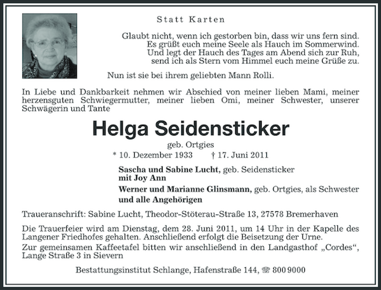 <p>Statt Karten Glaubt nicht, wenn ich gestorben bin, dass wir uns fern sind. Es grüßt euch meine Seele als Hauch im Sommerwind. Und legt der Hauch des Tages am Abend sich zur Ruh, send ich als Stern vom Himmel euch meine Grüße zu. Nun ist sie bei ihrem geliebten Mann Rolli. In Liebe und Dankbarkeit nehmen wir Abschied von meiner lieben Mami, meiner herzensguten Schwiegermutter, meiner lieben Omi, meiner Schwester, unserer Schwägerin und Tante</p><p>Helga Seidensticker<br />geb. Ortgies * 10. Dezember 1933 † 17. Juni 2011 Sascha und Sabine Lucht, geb. Seidensticker mit Joy Ann Werner und Marianne Glinsmann, geb. Ortgies, als Schwester und alle Angehörigen Traueranschrift: Sabine Lucht, Theodor-Stöterau-Straße 13, 27578 Bremerhaven Die Trauerfeier wird am Dienstag, dem 28. Juni 2011, um 14 Uhr in der Kapelle des Langener Friedhofes gehalten. Anschließend erfolgt die Beisetzung der Urne. Zur gemeinsamen Kaffeetafel bitten wir anschließend in den Landgasthof „Cordes“, Lange Straße 3 in Sievern Bestattungsinstitut Schlange, Hafenstraße 144, 800 9000</p>