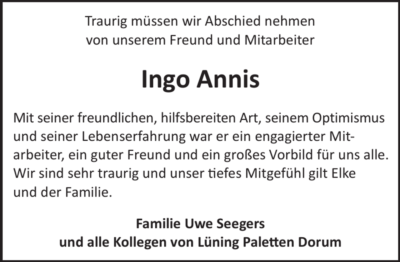 <p>Traurig müssen wir Abschied nehmen<br />von unserem Freund und Mitarbeiter</p><p>Ingo Annis<br />Mit seiner freundlichen, hilfsbereiten Art, seinem Optimismus<br />und seiner Lebenserfahrung war er ein engagierter Mitarbeiter, ein guter Freund und ein großes Vorbild für uns alle.<br />Wir sind sehr traurig und unser efes Mitgefühl gilt Elke<br />und der Familie.<br />Familie Uwe Seegers<br />und alle Kollegen von Lüning Pale©en Dorum</p>