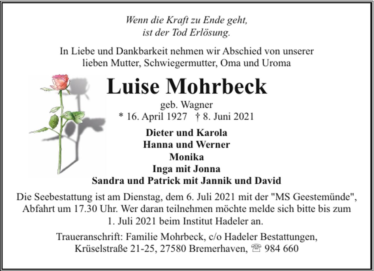 <p>Wenn die Kraft zu Ende geht,<br />ist der Tod Erlösung.<br />In Liebe und Dankbarkeit nehmen wir Abschied von unserer<br />lieben Mutter, Schwiegermutter, Oma und Uroma</p><p>Luise Mohrbeck<br />geb. Wagner<br />* 16. April 1927 † 8. Juni 2021</p><p>Dieter und Karola<br />Hanna und Werner<br />Monika<br />Inga mit Jonna<br />Sandra und Patrick mit Jannik und David<br />S<br />Die Seebestattung ist am Dienstag, dem 6. Juli 2021 mit der "MS Geestemünde",<br />Abfahrt um 17.30 Uhr. Wer daran teilnehmen möchte melde sich bitte bis zum<br />1. Juli 2021 beim Institut Hadeler an.<br />Traueranschrift: Familie Mohrbeck, c/o Hadeler Bestattungen,<br />Krüselstraße 21-25, 27580 Bremerhaven, ' 984 660</p>