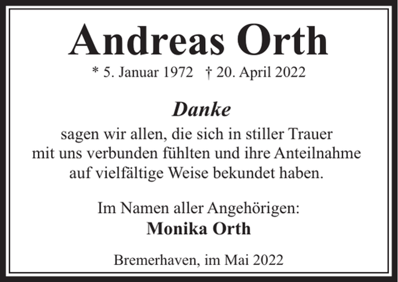 <p>Andreas Orth<br />* 5. Januar 1972 † 20. April 2022</p><p>Danke</p><p>sagen wir allen, die sich in stiller Trauer<br />mit uns verbunden fühlten und ihre Anteilnahme<br />auf vielfältige Weise bekundet haben.<br />Im Namen aller Angehörigen:</p><p>Monika Orth</p><p>Bremerhaven, im Mai 2022</p>
