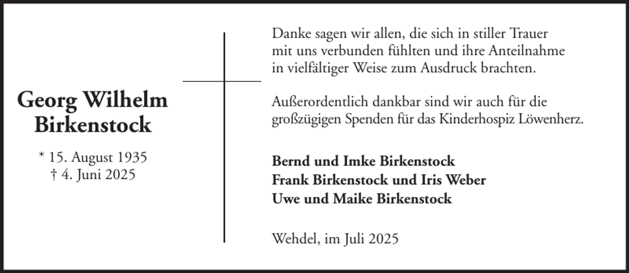 <p>Danke sagen wir allen, die sich in stiller Trauer<br />mit uns verbunden fühlten und ihre Anteilnahme<br />in vielfältiger Weise zum Ausdruck brachten.</p><p>Georg Wilhelm<br />Birkenstock<br />* 15. August 1935<br />† 4. Juni 2025</p><p>Außerordentlich dankbar sind wir auch für die<br />großzügigen Spenden für das Kinderhospiz Löwenherz.<br />Bernd und Imke Birkenstock<br />Frank Birkenstock und Iris Weber<br />Uwe und Maike Birkenstock<br />Wehdel, im Juli 2025</p>