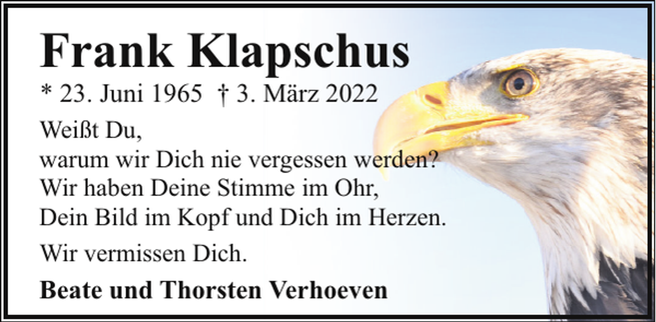 <p>Frank Klapschus<br />* 23. Juni 1965 † 3. März 2022</p><p>Weißt Du,<br />warum wir Dich nie vergessen werden?<br />Wir haben Deine Stimme im Ohr,<br />Dein Bild im Kopf und Dich im Herzen.<br />Wir vermissen Dich.</p><p>Beate und Thorsten Verhoeven</p>