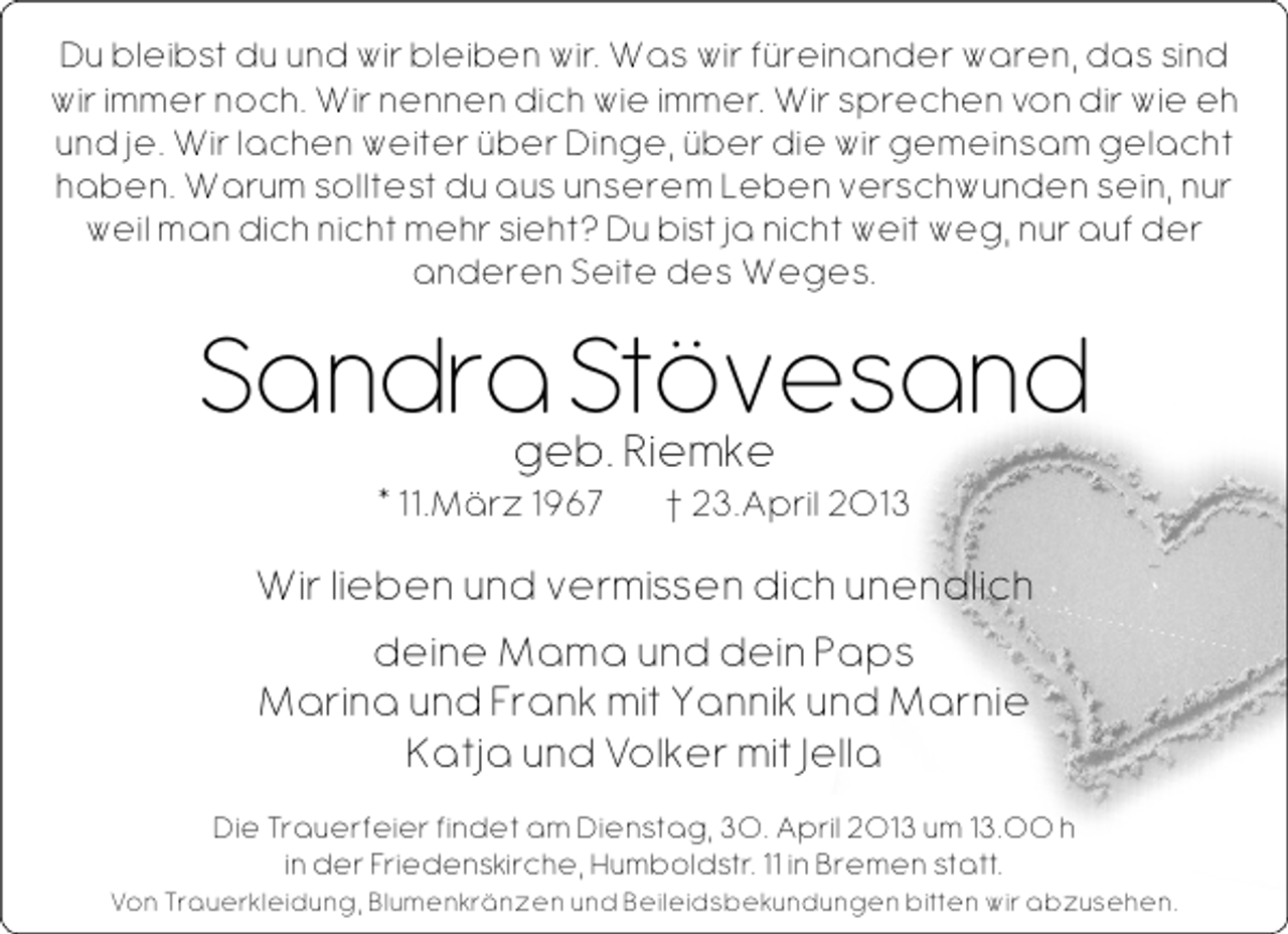 <p>Du bleibst du und wir bleiben wir. Was wir füreinander waren, das sind<br />wir immer noch. Wir nennen dich wie immer. Wir sprechen von dir wie eh<br />und je. Wir lachen weiter über Dinge, über die wir gemeinsam gelacht<br />haben. Warum solltest du aus unserem Leben verschwunden sein, nur<br />weil man dich nicht mehr sieht? Du bist ja nicht weit weg, nur auf der<br />anderen Seite des Weges.</p><p>Sandra Stövesand<br />geb. Riemke<br />* 11.März 1967</p><p>† 23.April 2013</p><p>Wir lieben und vermissen dich unendlich<br />deine Mama und dein Paps<br />Marina und Frank mit Yannik und Marnie<br />Katja und Volker mit Jella<br />Die Trauerfeier findet am Dienstag, 30. April 2013 um 13.00 h<br />in der Friedenskirche, Humboldstr. 11 in Bremen statt.</p><p>Von Trauerkleidung, Blumenkränzen und Beileidsbekundungen bitten wir abzusehen.</p>