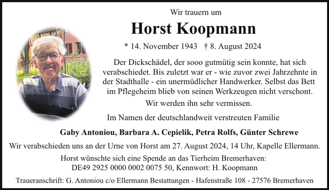 <p>Wir trauern um</p><p>Horst Koopmann<br />* 14. November 1943 † 8. August 2024<br />Der Dickschädel, der sooo gutmütig sein konnte, hat sich<br />verabschiedet. Bis zuletzt war er - wie zuvor zwei Jahrzehnte in<br />der Stadthalle - ein unermüdlicher Handwerker. Selbst das Bett<br />im Pflegeheim blieb von seinen Werkzeugen nicht verschont.<br />Wir werden ihn sehr vermissen.<br />Im Namen der deutschlandweit verstreuten Familie<br />Gaby Antoniou, Barbara A. Cepielik, Petra Rolfs, Günter Schrewe<br />Wir verabschieden uns an der Urne von Horst am 27. August 2024, 14 Uhr, Kapelle Ellermann.<br />Horst wünschte sich eine Spende an das Tierheim Bremerhaven:<br />DE49 2925 02 0070, Kennwort: H. Koopmann<br />Traueranschrift: G. Antoniou c/o Ellermann Bestattungen - Hafenstraße 108 - 27576 Bremerhaven</p>