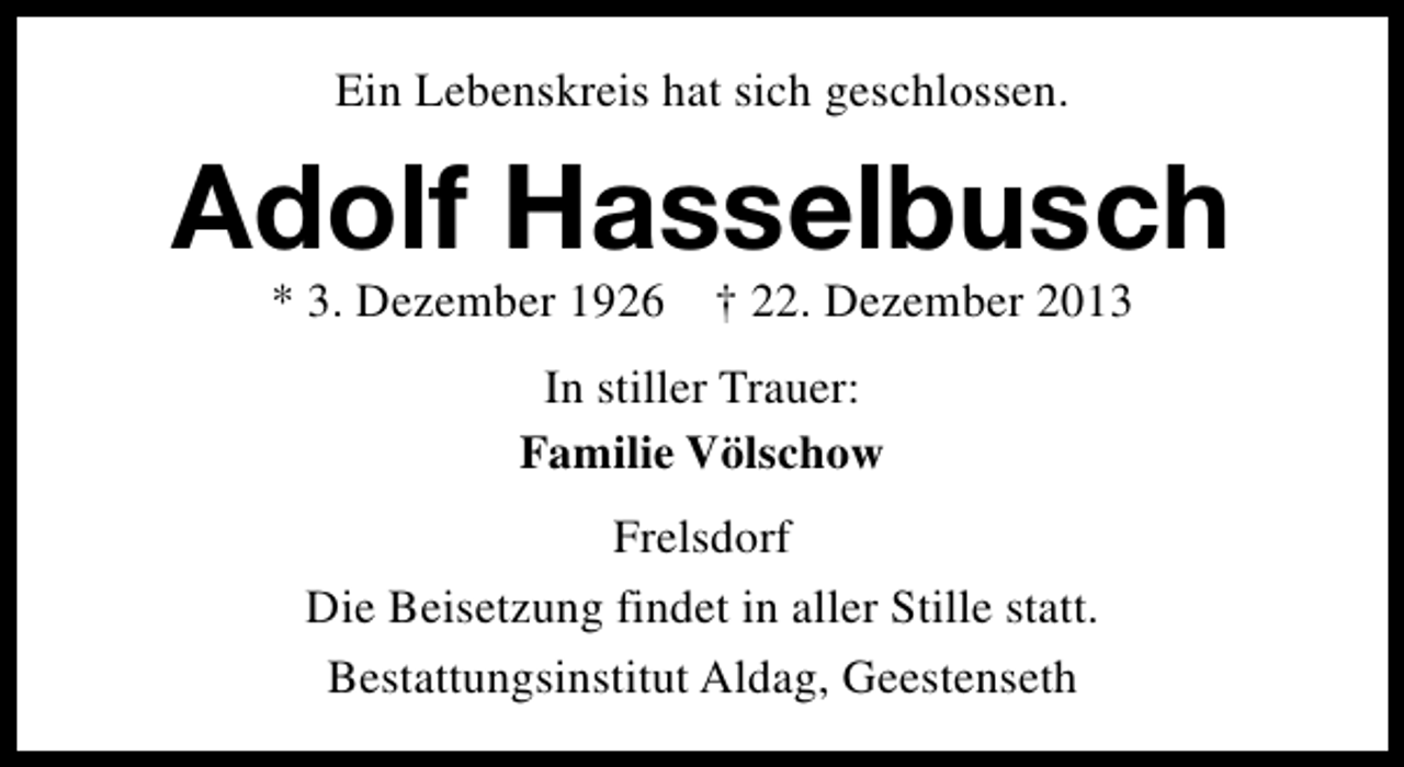<p>Ein Lebenskreis hat sich geschlossen.</p><p>Adolf Hasselbusch<br />* 3. Dezember 1926</p><p>† 22. Dezember 2013</p><p>In stiller Trauer:<br />Familie Völschow<br />Frelsdorf<br />Die Beisetzung findet in aller Stille statt.<br />Bestattungsinstitut Aldag, Geestenseth</p>