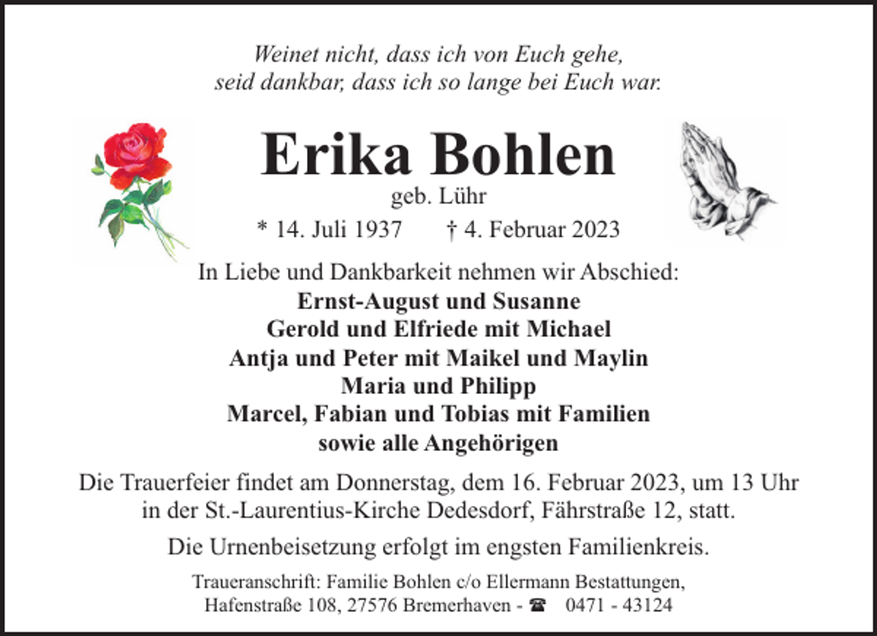 <p>Weinet nicht, dass ich von Euch gehe,<br />seid dankbar, dass ich so lange bei Euch war.</p><p>Erika Bohlen</p><p>geb. Lühr<br />* 14. Juli 1937<br />† 4. Februar 2023<br />In Liebe und Dankbarkeit nehmen wir Abschied:<br />Ernst-August und Susanne<br />Gerold und Elfriede mit Michael<br />Antja und Peter mit Maikel und Maylin<br />Maria und Philipp<br />Marcel, Fabian und Tobias mit Familien<br />sowie alle Angehörigen<br />Die Trauerfeier findet am Donnerstag, dem 16. Februar 2023, um 13 Uhr<br />in der St.-Laurentius-Kirche Dedesdorf, Fährstraße 12, statt.<br />Die Urnenbeisetzung erfolgt im engsten Familienkreis.<br />Traueranschrift: Familie Bohlen c/o Ellermann Bestattungen,<br />Hafenstraße 108, 27576 Bremerhaven - ( 0471 - 43124</p>
