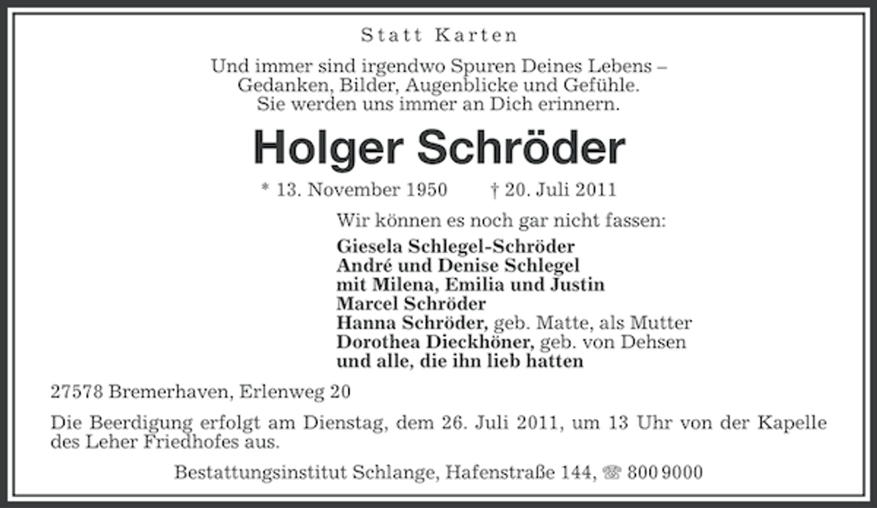 <p>Statt Karten<br />Und immer sind irgendwo Spuren Deines Lebens –<br />Gedanken, Bilder, Augenblicke und Gefühle.<br />Sie werden uns immer an Dich erinnern.</p><p>Holger Schröder<br />* 13. November 1950</p><p>† 20. Juli 2011</p><p>Wir können es noch gar nicht fassen:<br />Giesela Schlegel-Schröder<br />André und Denise Schlegel<br />mit Milena, Emilia und Justin<br />Marcel Schröder<br />Hanna Schröder, geb. Matte, als Mutter<br />Dorothea Dieckhöner, geb. von Dehsen<br />und alle, die ihn lieb hatten<br />27578 Bremerhaven, Erlenweg 20<br />Die Beerdigung erfolgt am Dienstag, dem 26. Juli 2011, um 13 Uhr von der Kapelle<br />des Leher Friedhofes aus.<br />Bestattungsinstitut Schlange, Hafenstraße 144, 800 9000</p>