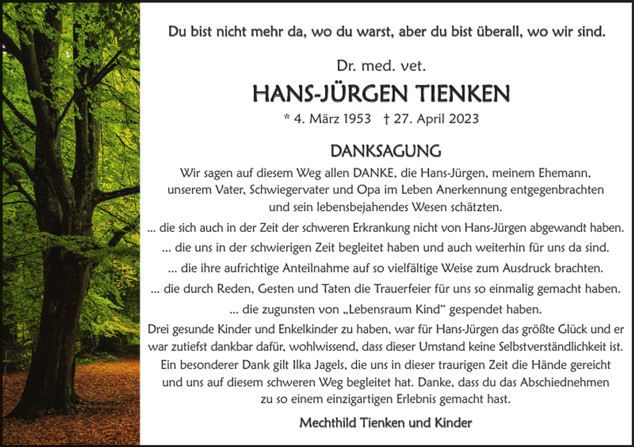 <p>Du bist nicht mehr da, wo du warst, aber du bist überall, wo wir sind.</p><p>Dr. med. vet.</p><p>Hans-Jürgen Tienken<br />* 4. März 1953 † 27. april 2023</p><p>Danksagung<br />Wir sagen auf diesem Weg allen Danke, die Hans-Jürgen, meinem ehemann,<br />unserem Vater, schwiegervater und Opa im Leben anerkennung entgegenbrachten<br />und sein lebensbejahendes Wesen schätzten.<br />... die sich auch in der Zeit der schweren erkrankung nicht von Hans-Jürgen abgewandt haben.<br />... die uns in der schwierigen Zeit begleitet haben und auch weiterhin für uns da sind.<br />... die ihre aufrichtige anteilnahme auf so vielfältige Weise zum ausdruck brachten.<br />... die durch reden, gesten und Taten die Trauerfeier für uns so einmalig gemacht haben.<br />... die zugunsten von „Lebensraum kind“ gespendet haben.<br />Drei gesunde kinder und enkelkinder zu haben, war für Hans-Jürgen das größte glück und er<br />war zutiefst dankbar dafür, wohlwissend, dass dieser umstand keine selbstverständlichkeit ist.<br />ein besonderer Dank gilt ilka Jagels, die uns in dieser traurigen Zeit die Hände gereicht<br />und uns auf diesem schweren Weg begleitet hat. Danke, dass du das abschiednehmen<br />zu so einem einzigartigen erlebnis gemacht hast.</p><p>Mechthild Tienken und kinder</p>