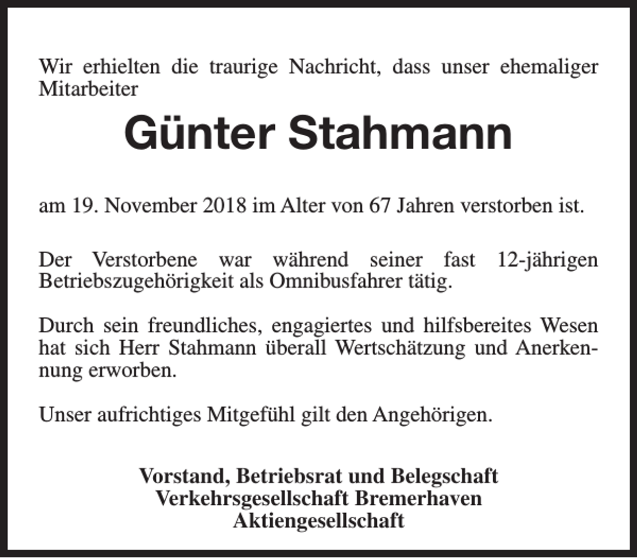 <p>Wir erhielten die traurige Nachricht, dass unser ehemaliger<br />Mitarbeiter</p><p>Günter Stahmann<br />am 19. November 2018 im Alter von 67 Jahren verstorben ist.<br />Der Verstorbene war während seiner fast 12-jährigen<br />Betriebszugehörigkeit als Omnibusfahrer tätig.<br />Durch sein freundliches, engagiertes und hilfsbereites Wesen<br />hat sich Herr Stahmann überall Wertschätzung und Anerkennung erworben.<br />Unser aufrichtiges Mitgefühl gilt den Angehörigen.<br />Vorstand, Betriebsrat und Belegschaft<br />Verkehrsgesellschaft Bremerhaven<br />Aktiengesellschaft</p>