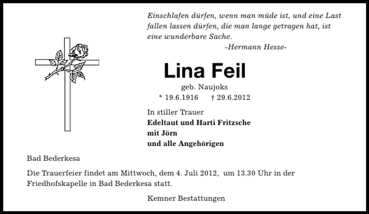 <p>Einschlafen dürfen, wenn man müde ist, und eine Last<br />fallen lassen dürfen, die man lange getragen hat, ist<br />eine wunderbare Sache.<br />-Hermann Hesse-</p><p>Lina Feil</p><p>geb. Naujoks<br />* 19.6.1916<br />† 29.6.2012<br />In stiller Trauer<br />Edeltaut und Harti Fritzsche<br />mit Jörn<br />und alle Angehörigen<br />Bad Bederkesa<br />Die Trauerfeier findet am Mittwoch, dem 4. Juli 2012, um 13.30 Uhr in der<br />Friedhofskapelle in Bad Bederkesa statt.<br />Kemner Bestattungen</p>