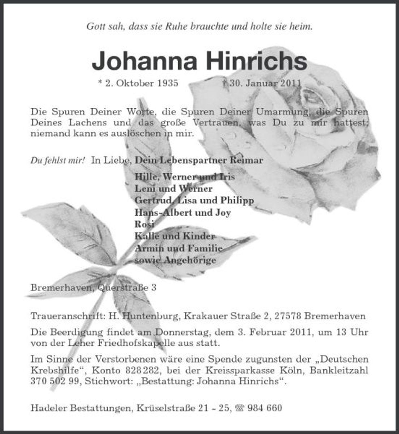 <p>Gott sah, dass sie Ruhe brauchte und holte sie heim.<br />Johanna Hinrichs<br />* 2. Oktober 1935 † 30. Januar 2011<br />Die Spuren Deiner Worte, die Spuren Deiner Umarmung, die Spuren Deines Lachens und das große Vertrauen, was Du zu mir hattest; niemand kann es auslöschen in mir.<br />Du fehlst mir! In Liebe, Dein Lebenspartner Reimar<br />Hille, Werner und Iris<br />Leni und Werner<br />Gertrud, Lisa und Philipp<br />Hans-Albert und Joy<br />Rosi<br />Kalle und Kinder<br />Armin und Familie<br />sowie Angehörige<br />Bremerhaven, Querstraße 3<br />Traueranschrift: H. Huntenburg, Krakauer Straße 2, 27578 Bremerhaven<br />Die Beerdigung findet am Donnerstag, dem 3. Februar 2011, um 13 Uhr von der Leher Friedhofskapelle aus statt.<br />Im Sinne der Verstorbenen wäre eine Spende zugunsten der „Deutschen Krebshilfe“, Konto 828 282, bei der Kreissparkasse Köln, Bankleitzahl 370 502 99, Stichwort: „Bestattung: Johanna Hinrichs“.<br />Hadeler Bestattungen, Krüselstraße 21 - 25, T 984 660</p>