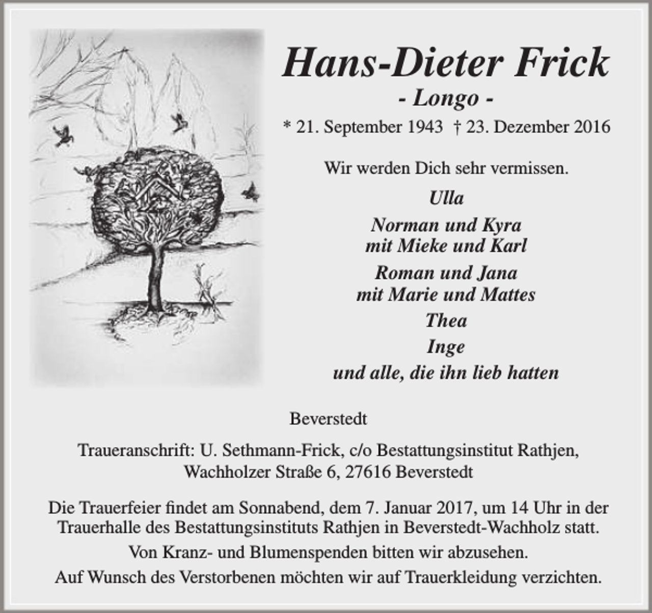 <p>Hans-Dieter Frick<br />- Longo -</p><p>* 21. September 1943 † 23. Dezember 2016<br />Wir werden Dich sehr vermissen.</p><p>Ulla<br />Norman und Kyra<br />mit Mieke und Karl<br />Roman und Jana<br />mit Marie und Mattes<br />Thea<br />Inge<br />und alle, die ihn lieb hatten<br />Beverstedt<br />Traueranschrift: U. Sethmann-Frick, c/o Bestattungsinstitut Rathjen,<br />Wachholzer Straße 6, 27616 Beverstedt<br />Die Trauerfeier findet am Sonnabend, dem 7. Januar 2017, um 14 Uhr in der<br />Trauerhalle des Bestattungsinstituts Rathjen in Beverstedt-Wachholz statt.<br />Von Kranz- und Blumenspenden bitten wir abzusehen.<br />Auf Wunsch des Verstorbenen möchten wir auf Trauerkleidung verzichten.</p>