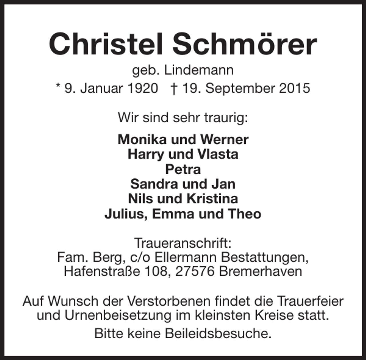 <p>Christel Schmörer<br />geb. Lindemann<br />* 9. Januar 1920 † 19. September 2015<br />Wir sind sehr traurig:<br />Monika und Werner<br />Harry und Vlasta<br />Petra<br />Sandra und Jan<br />Nils und Kristina<br />Julius, Emma und Theo<br />Traueranschrift:<br />Fam. Berg, c/o Ellermann Bestattungen,<br />Hafenstraße 108, 27576 Bremerhaven<br />Auf Wunsch der Verstorbenen findet die Trauerfeier<br />und Urnenbeisetzung im kleinsten Kreise statt.<br />Bitte keine Beileidsbesuche.</p>