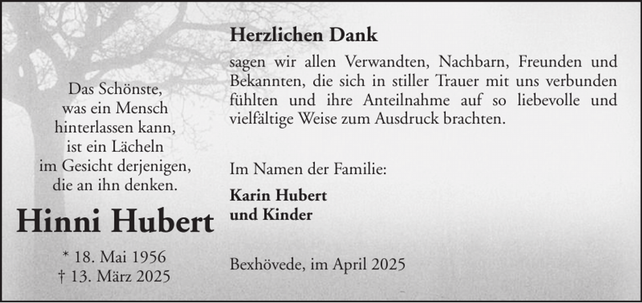 <p>Herzlichen Dank<br />Das Schönste,<br />was ein Mensch<br />hinterlassen kann,<br />ist ein Lächeln<br />im Gesicht derjenigen,<br />die an ihn denken.</p><p>Hinni Hubert<br />* 18. Mai 1956<br />† 13. März 2025</p><p>sagen wir allen Verwandten, Nachbarn, Freunden und<br />Bekannten, die sich in stiller Trauer mit uns verbunden<br />fühlten und ihre Anteilnahme auf so liebevolle und<br />vielfältige Weise zum Ausdruck brachten.<br />Im Namen der Familie:<br />Karin Hubert<br />und Kinder<br />Bexhövede, im April 2025</p>