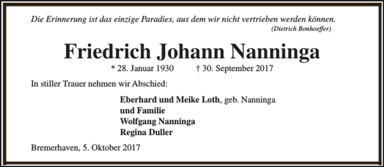 <p>Die Erinnerung ist das einzige Paradies, aus dem wir nicht vertrieben werden können.<br />(Dietrich Bonhoeffer)</p><p>Friedrich Johann Nanninga<br />* 28. Januar 1930</p><p>† 30. September 2017</p><p>In stiller Trauer nehmen wir Abschied:<br />Eberhard und Meike Loth, geb. Nanninga<br />und Familie<br />Wolfgang Nanninga<br />Regina Duller<br />Bremerhaven, 5. Oktober 2017</p>