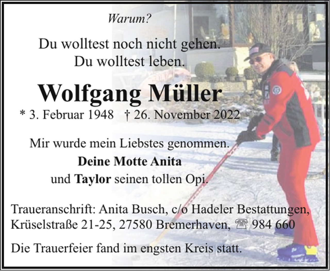 <p>Warum?</p><p>Du wolltest noch nicht gehen.<br />Du wolltest leben.</p><p>Wolfgang Müller</p><p>* 3. Februar 1948 † 26. November 2022<br />Mir wurde mein Liebstes genommen.<br />Deine Motte Anita<br />und Taylor seinen tollen Opi.<br />Traueranschrift: Anita Busch, c/o Hadeler Bestattungen,<br />Krüselstraße 21-25, 27580 Bremerhaven, ' 984 660<br />Die Trauerfeier fand im engsten Kreis statt.</p>