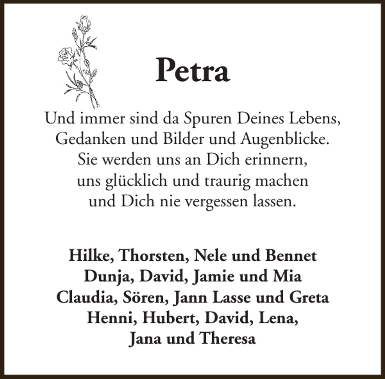 <p>Petra<br />Und immer sind da Spuren Deines Lebens,<br />Gedanken und Bilder und Augenblicke.<br />Sie werden uns an Dich erinnern,<br />uns glücklich und traurig machen<br />und Dich nie vergessen lassen.<br />Hilke, Thorsten, Nele und Bennet<br />Dunja, David, Jamie und Mia<br />Claudia, Sören, Jann Lasse und Greta<br />Henni, Hubert, David, Lena,<br />Jana und Theresa</p>