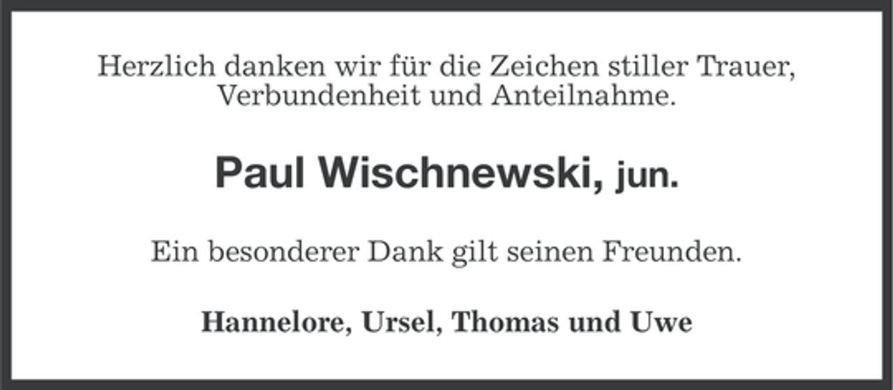 <p>Herzlich danken wir für die Zeichen stiller Trauer,<br />Verbundenheit und Anteilnahme.</p><p>Paul Wischnewski, jun.<br />Ein besonderer Dank gilt seinen Freunden.<br />Hannelore, Ursel, Thomas und Uwe</p>