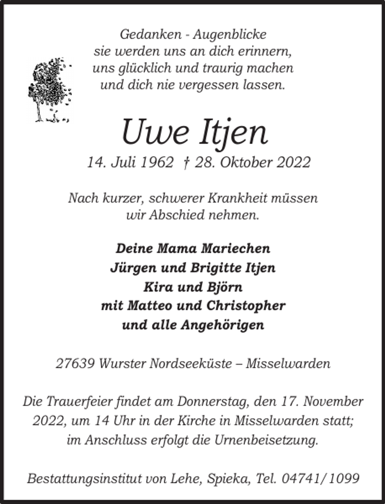 <p>Gedanken - Augenblicke<br />sie werden uns an dich erinnern,<br />uns glücklich und traurig machen<br />und dich nie vergessen lassen.</p><p>Uwe Itjen</p><p>* 14. Juli 1962 † 28. Oktober 2022<br />Nach kurzer, schwerer Krankheit müssen<br />wir Abschied nehmen.<br />Deine Mama Mariechen<br />Jürgen und Brigitte Itjen<br />Kira und Björn<br />mit Matteo und Christopher<br />und alle Angehörigen<br />27639 Wurster Nordseeküste – Misselwarden<br />Die Trauerfeier findet am Donnerstag, den 17. November<br />2022, um 14 Uhr in der Kirche in Misselwarden statt;<br />im Anschluss erfolgt die Urnenbeisetzung.<br />Bestattungsinstitut von Lehe, Spieka, Tel. 04741/1099</p>
