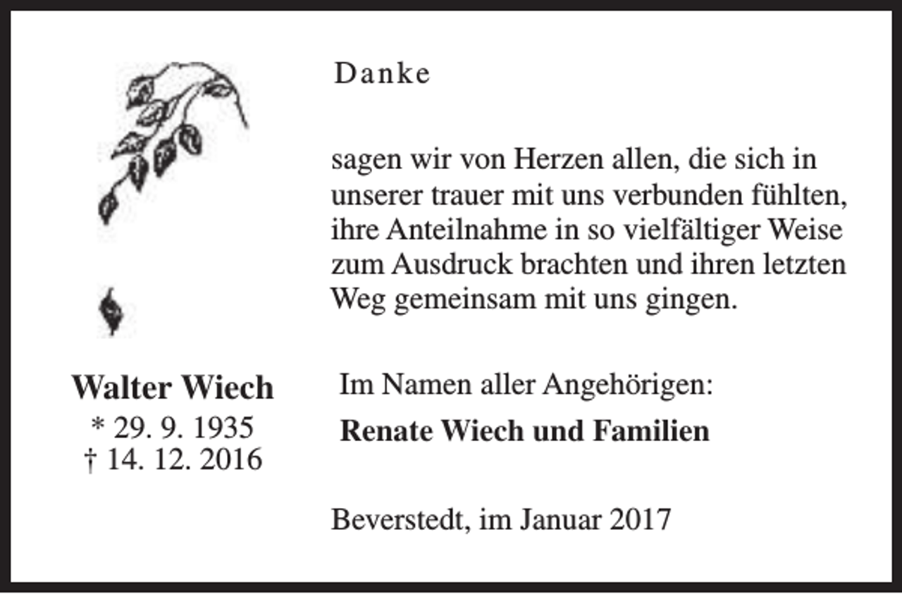 <p>Danke<br />sagen wir von Herzen allen, die sich in<br />unserer trauer mit uns verbunden fühlten,<br />ihre Anteilnahme in so vielfältiger Weise<br />zum Ausdruck brachten und ihren letzten<br />Weg gemeinsam mit uns gingen.</p><p>Walter Wiech<br />* 29. 9. 1935<br />† 14. 12. 2016</p><p>Im Namen aller Angehörigen:<br />Renate Wiech und Familien<br />Beverstedt, im Januar 2017</p>