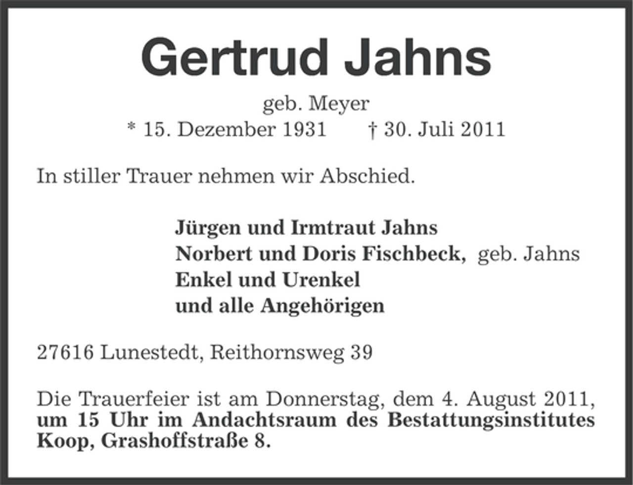 <p>Gertrud Jahns<br />geb. Meyer<br />* 15. Dezember 1931<br />† 30. Juli 2011<br />In stiller Trauer nehmen wir Abschied.<br />Jürgen und Irmtraut Jahns<br />Norbert und Doris Fischbeck, geb. Jahns<br />Enkel und Urenkel<br />und alle Angehörigen<br />27616 Lunestedt, Reithornsweg 39<br />Die Trauerfeier ist am Donnerstag, dem 4. August 2011,<br />um 15 Uhr im Andachtsraum des Bestattungsinstitutes<br />Koop, Grashoffstraße 8.</p>