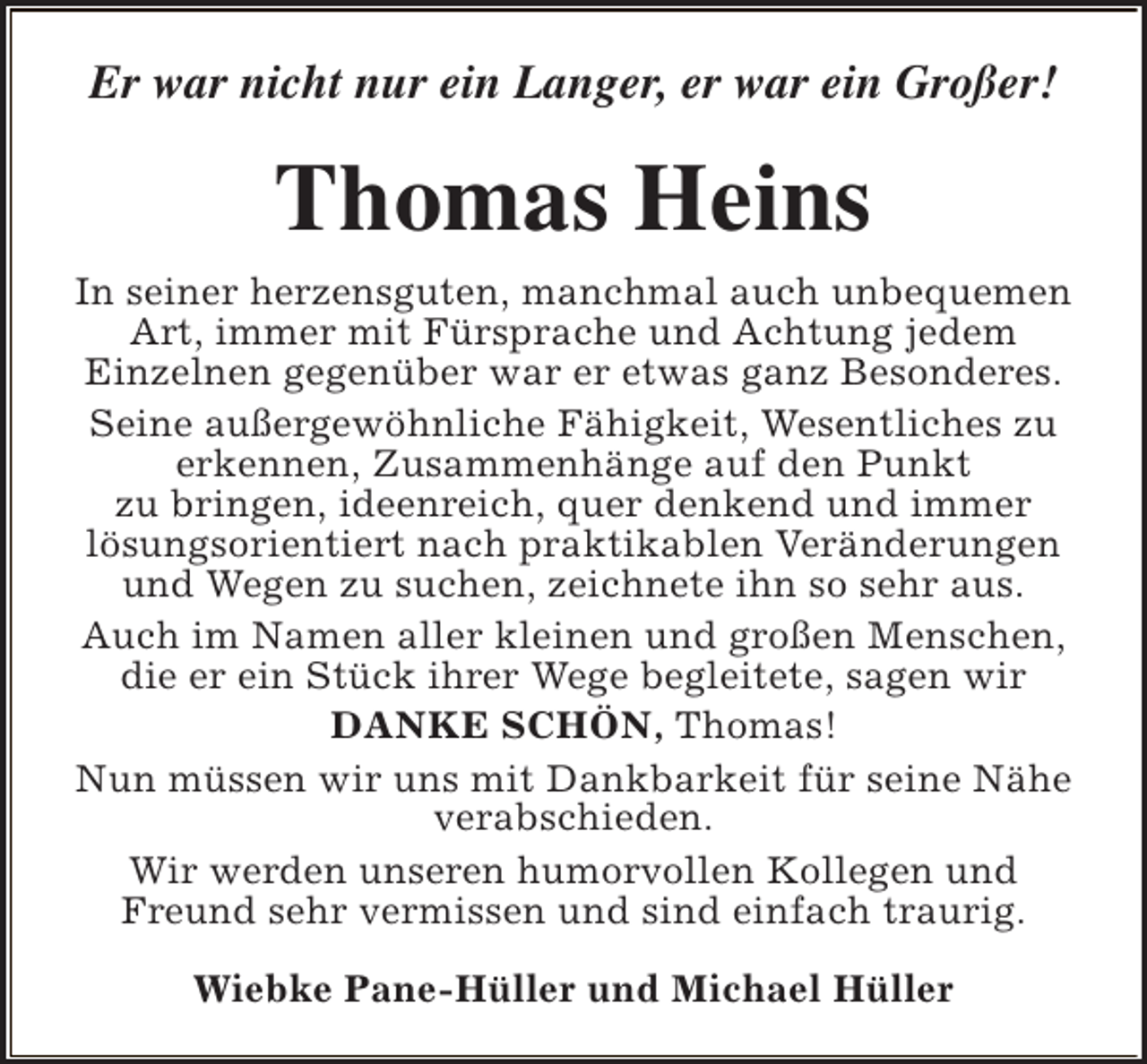 <p>Er war nicht nur ein Langer, er war ein Großer!</p><p>Thomas Heins<br />In seiner herzensguten, manchmal auch unbequemen<br />Art, immer mit Fürsprache und Achtung jedem<br />Einzelnen gegenüber war er etwas ganz Besonderes.<br />Seine außergewöhnliche Fähigkeit, Wesentliches zu<br />erkennen, Zusammenhänge auf den Punkt<br />zu bringen, ideenreich, quer denkend und immer<br />lösungsorientiert nach praktikablen Veränderungen<br />und Wegen zu suchen, zeichnete ihn so sehr aus.<br />Auch im Namen aller kleinen und großen Menschen,<br />die er ein Stück ihrer Wege begleitete, sagen wir<br />DANKE SCHÖN, Thomas!<br />Nun müssen wir uns mit Dankbarkeit für seine Nähe<br />verabschieden.<br />Wir werden unseren humorvollen Kollegen und<br />Freund sehr vermissen und sind einfach traurig.<br />Wiebke Pane-Hüller und Michael Hüller</p>