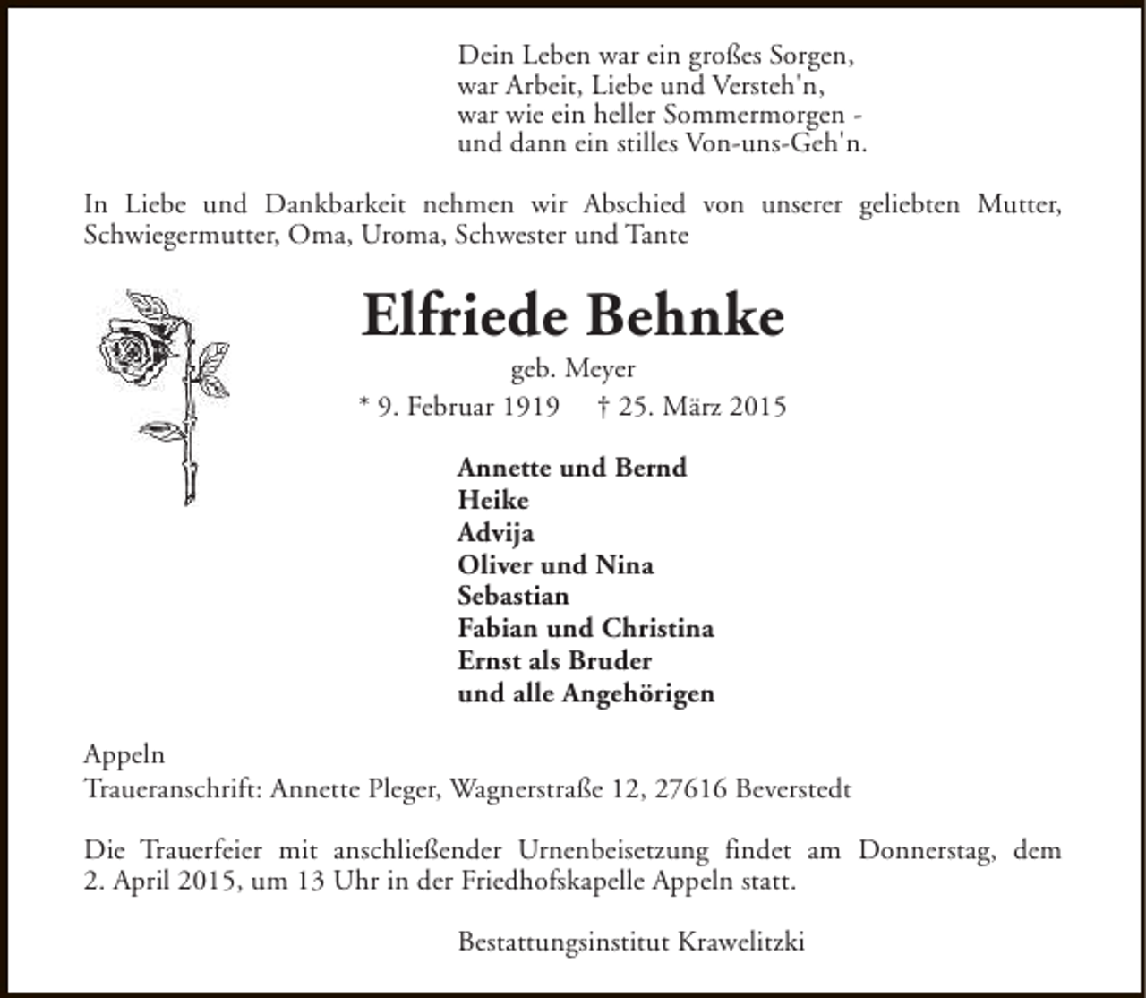 <p>Dein Leben war ein großes Sorgen,<br />war Arbeit, Liebe und Versteh'n,<br />war wie ein heller Sommermorgen und dann ein stilles Von-uns-Geh'n.<br />In Liebe und Dankbarkeit nehmen wir Abschied von unserer geliebten Mutter,<br />Schwiegermutter, Oma, Uroma, Schwester und Tante</p><p>Elfriede Behnke</p><p>geb. Meyer<br />* 9. Februar 1919 † 25. März 2015<br />Annette und Bernd<br />Heike<br />Advija<br />Oliver und Nina<br />Sebastian<br />Fabian und Christina<br />Ernst als Bruder<br />und alle Angehörigen<br />Appeln<br />Traueranschrift: Annette Pleger, Wagnerstraße 12, 27616 Beverstedt<br />Die Trauerfeier mit anschließender Urnenbeisetzung findet am Donnerstag, dem<br />2. April 2015, um 13 Uhr in der Friedhofskapelle Appeln statt.<br />Bestattungsinstitut Krawelitzki</p>