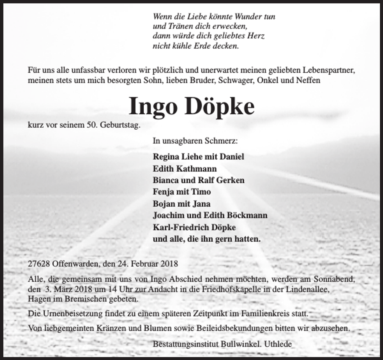 <p>Wenn die Liebe könnte Wunder tun<br />und Tränen dich erwecken,<br />dann würde dich geliebtes Herz<br />nicht kühle Erde decken.<br />Für uns alle unfassbar verloren wir plötzlich und unerwartet meinen geliebten Lebenspartner,<br />meinen stets um mich besorgten Sohn, lieben Bruder, Schwager, Onkel und Neffen</p><p>Ingo Döpke</p><p>kurz vor seinem 50. Geburtstag.</p><p>In unsagbaren Schmerz:<br />Regina Liehe mit Daniel<br />Edith Kathmann<br />Bianca und Ralf Gerken<br />Fenja mit Timo<br />Bojan mit Jana<br />Joachim und Edith Böckmann<br />Karl-Friedrich Döpke<br />und alle, die ihn gern hatten.<br />27628 Offenwarden, den 24. Februar 2018<br />Alle, die gemeinsam mit uns von Ingo Abschied nehmen möchten, werden am Sonnabend,<br />den 3. März 2018 um 14 Uhr zur Andacht in die Friedhofskapelle in der Lindenallee,<br />Hagen im Bremischen gebeten.<br />Die Urnenbeisetzung findet zu einem späteren Zeitpunkt im Familienkreis statt.<br />Von liebgemeinten Kränzen und Blumen sowie Beileidsbekundungen bitten wir abzusehen.<br />Bestattungsinstitut Bullwinkel. Uthlede</p>