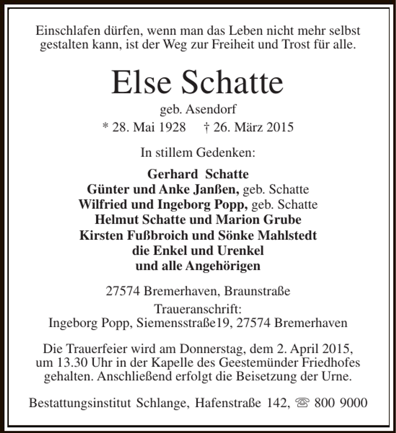 <p>Einschlafen dürfen, wenn man das Leben nicht mehr selbst<br />gestalten kann, ist der Weg zur Freiheit und Trost für alle.</p><p>Else Schatte</p><p>geb. Asendorf<br />* 28. Mai 1928 † 26. März 2015<br />In stillem Gedenken:<br />Gerhard Schatte<br />Günter und Anke Janßen, geb. Schatte<br />Wilfried und Ingeborg Popp, geb. Schatte<br />Helmut Schatte und Marion Grube<br />Kirsten Fußbroich und Sönke Mahlstedt<br />die Enkel und Urenkel<br />und alle Angehörigen<br />27574 Bremerhaven, Braunstraße<br />Traueranschrift:<br />Ingeborg Popp, Siemensstraße19, 27574 Bremerhaven<br />Die Trauerfeier wird am Donnerstag, dem 2. April 2015,<br />um 13.30 Uhr in der Kapelle des Geestemünder Friedhofes<br />gehalten. Anschließend erfolgt die Beisetzung der Urne.<br />Bestattungsinstitut Schlange, Hafenstraße 142, s 800 9000</p>
