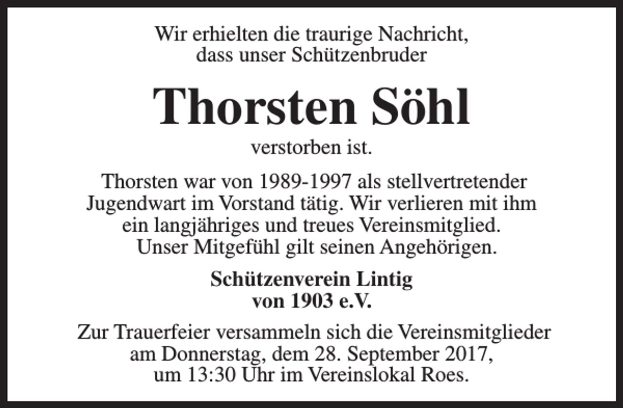 <p>Wir erhielten die traurige Nachricht,<br />dass unser Schützenbruder</p><p>Thorsten Söhl<br />verstorben ist.</p><p>Thorsten war von 1989-1997 als stellvertretender<br />Jugendwart im Vorstand tätig. Wir verlieren mit ihm<br />ein langjähriges und treues Vereinsmitglied.<br />Unser Mitgefühl gilt seinen Angehörigen.<br />Schützenverein Lintig<br />von 1903 e.V.<br />Zur Trauerfeier versammeln sich die Vereinsmitglieder<br />am Donnerstag, dem 28. September 2017,<br />um 13:30 Uhr im Vereinslokal Roes.</p>