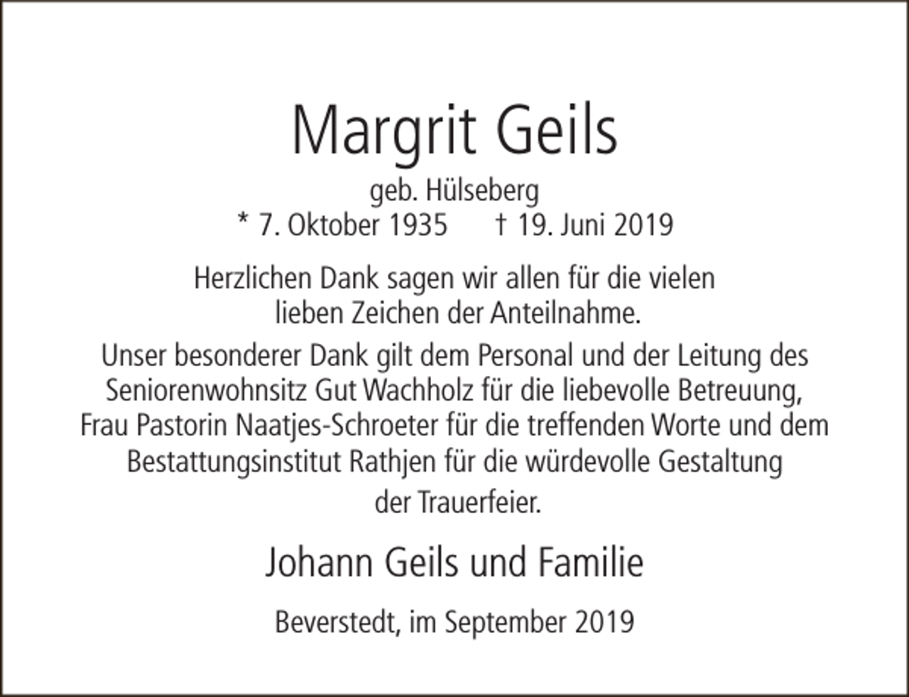 <p>Margrit Geils</p><p>geb. Hülseberg<br />* 7. Oktober 1935 † 19. Juni 2019<br />Herzlichen Dank sagen wir allen für die vielen<br />lieben Zeichen der Anteilnahme.<br />Unser besonderer Dank gilt dem Personal und der Leitung des<br />Seniorenwohnsitz Gut Wachholz für die liebevolle Betreuung,<br />Frau Pastorin Naatjes-Schroeter für die treffenden Worte und dem<br />Bestattungsinstitut Rathjen für die würdevolle Gestaltung<br />der Trauerfeier.</p><p>Johann Geils und Familie<br />Beverstedt, im September 2019</p>