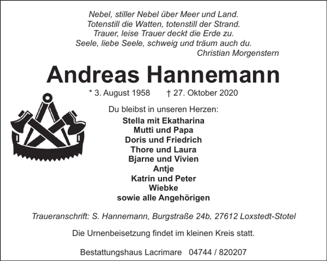 <p>Nebel, stiller Nebel über Meer und Land.<br />Totenstill die Watten, totenstill der Strand.<br />Trauer, leise Trauer deckt die Erde zu.<br />Seele, liebe Seele, schweig und träum auch du.<br />Christian Morgenstern</p><p>Andreas Hannemann<br />* 3. August 1958</p><p>† 27. Oktober 2020</p><p>Du bleibst in unseren Herzen:<br />Stella mit Ekatharina<br />Mutti und Papa<br />Doris und Friedrich<br />Thore und Laura<br />Bjarne und Vivien<br />Antje<br />Katrin und Peter<br />Wiebke<br />sowie alle Angehörigen<br />Traueranschrift: S. Hannemann, Burgstraße 24b, 27612 Loxstedt-Stotel<br />Die Urnenbeisetzung findet im kleinen Kreis statt.<br />Bestattungshaus Lacrimare 04744 / 820207</p>