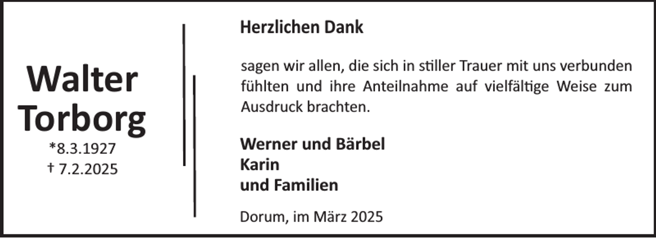 <p>Herzlichen Dank</p><p>Walter<br />Torborg<br />*8.3.1927<br />† 7.2.2025</p><p>sagen wir allen, die sich in s¼ller Trauer mit uns verbunden<br />fühlten und ihre Anteilnahme auf vielfäl¼ge Weise zum<br />Ausdruck brachten.</p><p>Werner und Bärbel<br />Karin<br />und Familien<br />Dorum, im März 2025</p>