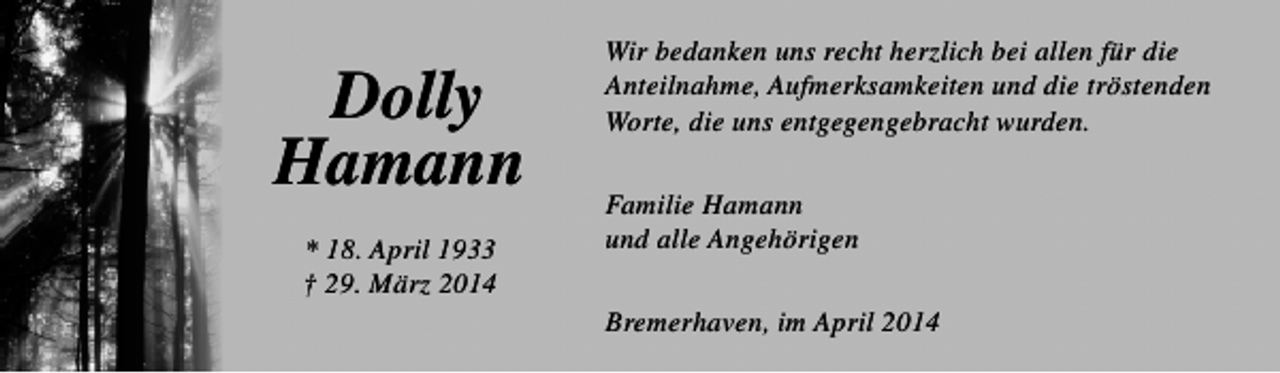<p>Dolly<br />Hamann<br />* 18. April 1933<br />† 29. März 2014</p><p>Wir bedanken uns recht herzlich bei allen für die<br />Anteilnahme, Aufmerksamkeiten und die tröstenden<br />Worte, die uns entgegengebracht wurden.<br />Familie Hamann<br />und alle Angehörigen<br />Bremerhaven, im April 2014</p>