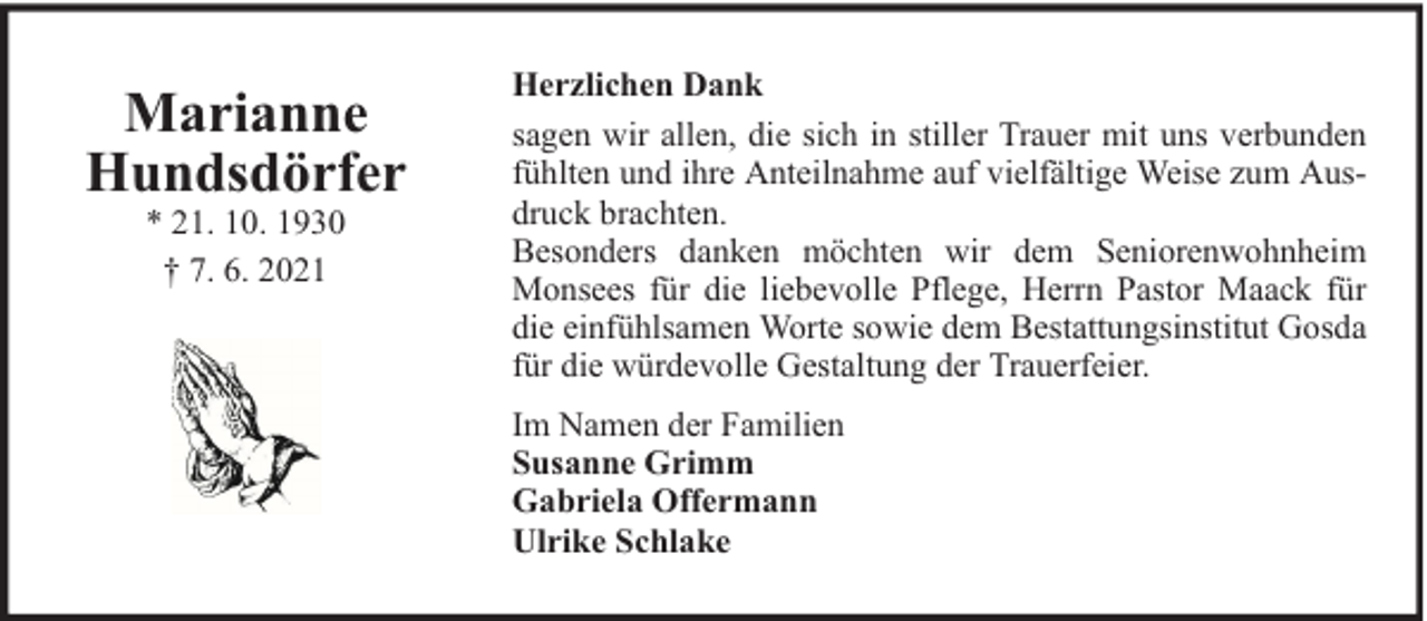 <p>Marianne<br />Hundsdörfer<br />* 21. 10. 1930<br />† 7. 6. 2021</p>
<p>Herzlichen Dank<br />sagen wir allen, die sich in stiller Trauer mit uns verbunden<br />fühlten und ihre Anteilnahme auf vielfältige Weise zum Ausdruck brachten.<br />Besonders danken möchten wir dem Seniorenwohnheim<br />Monsees für die liebevolle Pflege, Herrn Pastor Maack für<br />die einfühlsamen Worte sowie dem Bestattungsinstitut Gosda<br />für die würdevolle Gestaltung der Trauerfeier.<br />Im Namen der Familien<br />Susanne Grimm<br />Gabriela Offermann<br />Ulrike Schlake</p>