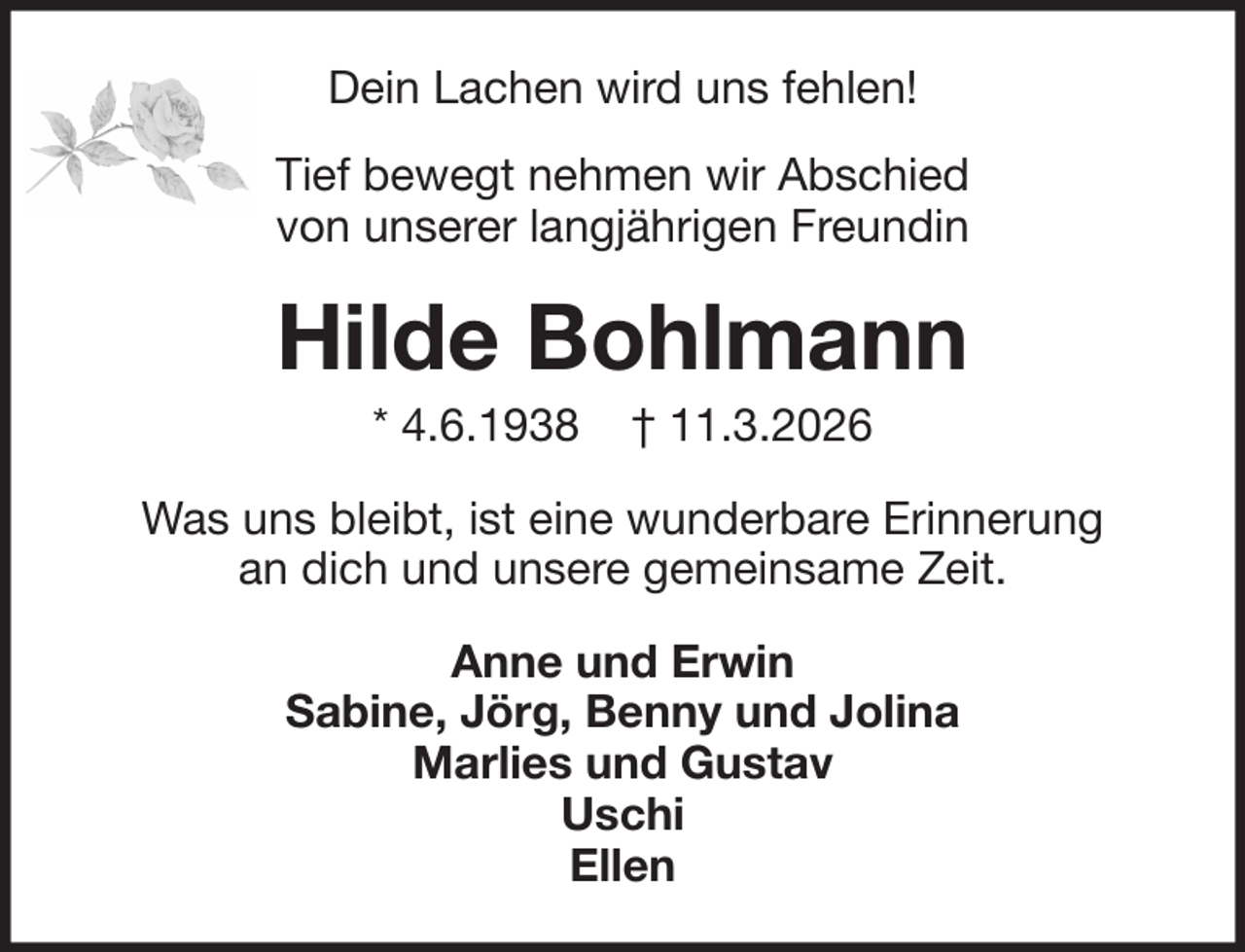 <p>Dein Lachen wird uns fehlen!<br />Tief bewegt nehmen wir Abschied<br />von unserer langjährigen Freundin</p><p>Hilde Bohlmann<br />* 4.6.1938</p><p>† 11.3.2026</p><p>Was uns bleibt, ist eine wunderbare Erinnerung<br />an dich und unsere gemeinsame Zeit.<br />Anne und Erwin<br />Sabine, Jörg, Benny und Jolina<br />Marlies und Gustav<br />Uschi<br />Ellen</p>